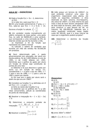 Cálculo Diferencial e Integral



AULA 02 – EXERCÍCIOS                                    9) João possui um terreno de 1000m2, no
                                                        qual pretende construir uma casa. Ao
                                                        engenheiro responsável pela planta, ele
1) Dada a função f(x) = 5x – 2, determine:              impõe as seguintes condições: a área
    a) f(2)                                             destinada ao lazer (piscina, churrasqueira,
    b) o valor de x para que f(x) = 0                   etc) deve ter 200m2, e a área interna da casa
2) Em uma função polinomial do 1o grau, y =             mais a área de lazer devem ultrapassar 50%
f(x), sabe-se que f(1) = 4 e f(-2) = 10.                da área total do terreno; além disso, o custo
                                                        para construir a casa deverá ser de, no
                                        ⎛ 1⎞
Escreva a função f e calcule          f ⎜− ⎟            máximo, R$ 200.000,00. Sabendo que o
                                        ⎝ 2⎠            metro quadrado construído nessa região
3) Um vendedor recebe mensalmente um                    custa R$ 500,00, qual é a área interna da
salário composto de duas partes: uma parte              casa que o engenheiro poderá projetar?
fixa, no valor de R$900,00 e uma variável,
que corresponde a uma comissão de 8% do                 10)    Determinar     o     domínio   da   função
total de vendas que ele fez durante o mês.                     x −1
    a) Expressar a lei da função que                    y=
representa seu salário mensal                                 − x+3
    b) Calcular o salário do vendedor que
durante um mês ele vendeu R$ 50.000,00
em produtos

4)    Num    determinado     país,   o   gasto
governamental com educação, por aluno em
escola pública, foi de 3.000 dólares no ano de
1985, e de 3.600 dólares em 1993.
Admitindo que o gráfico do gasto por aluno
em função do tempo seja constituído de
pontos de uma reta:
   a) Obtenha a lei que descreve o gasto por
aluno (y) em função do tempo (x),
considerando x = 0 para o ano de 1985, x =
1 para o ano de 1986, x = 2 para o ano de
1987 e assim por diante.
   b) Em que ano o gasto por aluno será o
                                                        Respostas:
dobro do que era em 1985?
                                                        1) a) 8
                                                          b) 2/5
5) Considere as funções f e g definidas em R
                                                        2) f(x) = - 2x + 6 e f(-1/2) = 7
por f(x) = 8 – x e g(x) = 3x
                                                        3) a) y = 900 + 0,08x
   a) Ache as raízes das funções f e g
                                                          b) R$ 4900,00
   b) Sabendo que os gráficos de f e g são
                                                        4) a) y = 75x + 3000
retas concorrentes, calcule as coordenadas
                                                          b) 2025
do ponto de intersecção.
                                                        5) a) 8 e 0
                                                          b) (2, 6)
6) Resolver a inequação 4x – 1 + 2(1 – 3x)
≤ 0                                                            ⎧             1⎫
                                                        6) S = ⎨x ∈ R | x ≥ ⎬
                                                               ⎩             2⎭
7)   Determinar        o    conjunto     verdade   da
                                                               ⎧             16 ⎫
               x − 1 4(1 − x) x 2 − x                   7) S = ⎨ x ∈ R | x <    ⎬
inequação:          +        > +                               ⎩             21⎭
                 3      2     4   6
                                                        8) S = {x ∈ R | x ≥ 3}

                             ⎧2 x − 1 ≥ 5
8) Resolver o sistema        ⎨                          9) entre 300m2 e 400m2
                             ⎩− x − 3 < 0
                                                        10) D = {x ∈ R | 1 ≤ x < 3}




                                                                                                      16
 