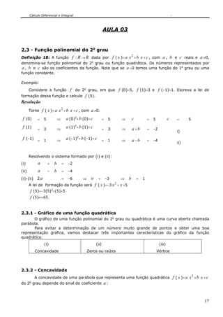Cálculo Diferencial e Integral



                                                                    AULA 03


2.3 - Função polinomial do 2o grau
                                                                                         2
Definição 18: A função f : R → R dada por f ( x )= a x + b x + c , com a , b e c reais e a ≠0,
denomina-se função polinomial do 2o grau ou função quadrática. Os números representados por
 a , b e c são os coeficientes da função. Note que se a =0 temos uma função do 1o grau ou uma
função constante.

Exemplo:
                        f do 2o grau, em que f (0)=5, f (1)=3 e f (−1)=1. Escreva a lei de
       Considere a função
formação dessa função e calcule f (5).
Resolução
       Tome     f ( x )= a x 2 + b x + c , com a ≠0.
 f (0)      =    5               ⇒       a (0)2+ b (0)+ c           =    5       ⇒       c           =   5            c      =      5

 f (1)      =    3               ⇒
                                         a (1)2+ b (1)+ c           =    3       ⇒       a +b        =   −2
                                                                                                                             i)
                                               2
 f (−1) = 1                      ⇒
                                         a (−1) + b (−1)+ c         =    1       ⇒       a −b        =   −4
                                                                                                                             ii)


       Resolvendo o sistema formado por (i) e (ii):
(i)         a        +       b       =    −2
(ii)        a        −       b       =    −4
(i)+(ii)    2a                       =    −6       ⇒     a     =        −3       ⇒   b       =   1
                                                                             2
       A lei de formação da função será                      f ( x )=−3 x + x +5
                         2
       f (5)=−3(5) +(5)+5
       f (5)=−65.


2.3.1 - Gráfico de uma função quadrática
       O gráfico de uma função polinomial do 2o grau ou quadrática é uma curva aberta chamada
parábola.
       Para evitar a determinação de um número muito grande de pontos e obter uma boa
representação gráfica, vamos destacar três importantes características do gráfico da função
quadrática:
                 (i)                                         (ii)                                             (iii)
           Concavidade                                 Zeros ou raízes                                       Vértice




2.3.2 - Concavidade
           A concavidade de uma parábola que representa uma função quadrática                                             f ( x )= a x 2 + b x + c
do 2o grau depende do sinal do coeficiente a :



                                                                                                                                               17
 