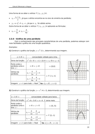 Cálculo Diferencial e Integral




Uma forma de se obter o vértice V ( xV , yV ) é:

           x1 + x2
•   xV =           , já que o vértice encontra-se no eixo de simetria da parábola;
              2
             2
•    yV = a xV + b xV + c , já que o xV foi obtido acima.
Outra forma de se obter o vértice V ( xV , yV ) é aplicando as fórmulas:

            b          Δ
•   xV =−      e yV =−    .
            2a         4a


2.3.5 - Gráfico de uma parábola
       Com o conhecimento das principais características de uma parábola, podemos esboçar com
mais facilidade o gráfico de uma função quadrática.

Exemplos:

1) Construir o gráfico da função            y = x 2 +2 x , determinando sua imagem.


             a =1>0 ⇒                  concavidade voltada para cima.
                                                                                                   y
    Zeros da função:         x 2 +2 x =0 ⇒ x ( x +2)=0 ⇒ x1 =0 e x2 =−2.                       5
                                                                                               4
    Ponto onde a                                                                               3
    parábola corta o               x =0 ⇒ y =0              ⇒ (0,0)                            2
    eixo y :                                                                                   1

                                  b  2                                            -5 -4 -3 -2 -1 -1 0 1 2 3 4 5 x
    Vértice da
                             xV =− =− =−1                                                     V -2
    parábola:                     2a 2                                                           -3
                                                        ⇒ V (−1,−1)
                                  Δ  4                                                           -4
                             yV =− =− =−1                                                        -5
                                  4a 4
    Imagem:      y ≥−1 para todo x Real          Im ={ y ∈ R ; y ≥−1}


2) Construir o gráfico da função            y =− x 2 +4 x −5, determinando sua imagem.


    a =−1<0 ⇒                          concavidade voltada para baixo.
                                                                                                   y
    Zeros da função: − x 2 +4 x −5=0 ⇒ Δ=−4. ∃ zeros reais.
                                             /                                                 5
                                                                                               4
    Ponto onde a                                                                               3
    parábola corta o            x =0 ⇒ y =−5                ⇒ (0,−5)                           2
    eixo y :                                                                                   1

                                   b    4                                         -5 -4 -3 -2 -1 -1 0 1 2 3 4 5 x
    Vértice da
                           xV =−     =−   =2                                                           V
    parábola:                      2a − 2                                                        -2
                                                        ⇒ V (2,−1)                               -3
                                Δ   −4                                                           -4
                           yV =− =−    =−1                                                       -5
                                4a − 4
    Imagem:      y ≤−1 para todo x Real            Im ={ y ∈ R ; y ≤−1}

                                                                                                              19
 