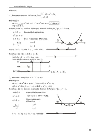 Cálculo Diferencial e Integral

Exemplo:

                                                 ⎧2 x 2 + 8 ≥ x 2 − 6 x
1) Resolver o sistema de inequações ⎨                                          .
                                                 ⎩x + 5 < 0
Resolução
                 2       2               2       2                    2
    (i) ⇒ 2 x +8≥ x −6 x ⇒ 2 x +8− x +6 x ≥0 ⇒ x +6 x +8≥0.
    (ii) ⇒ x +5<0.
Resolução de (i): Estudar a variação do sinal da função                        f ( x )= x 2 +6 x +8.
    a =1>0 ⇒             Concavidade para cima.

    x 2 +6 x +8=0
    Δ=4>0 ⇒              Duas raízes reais diferentes.

         −6±2                     x1 =−4                                                                         x
    x=                                                                                  -4               -2
           2                      x2 =−2
                                                                                   -4               -2   x
S(i)={ x ∈ R ; x ≤−4 ou x ≥−2}. Reta real:

Resolução de (ii): x +5<0 ⇒ x <−5.
                                                                          -5                             x
    S(ii)={ x ∈ R ; x ≤−5}. Reta real:
    Intersecção entre (i) e (ii) ⇒ (i)∩(ii):
           (i)                    -4                 -2           x

           (ii)              -5                                   x

    (i) ∩ (ii)               -5                                   x
                                                                      S={ x ∈ R ; x ≤−5}.

                                             2
2) Resolver a inequação x −4< x −4≤ x +2.
Resolução
                     2                   2                    2
    (i) ⇒ x −4< x −4 ⇒ x −4− x +4<0 ⋅(−1) ⇒ x − x >0.
              2                   2                       2
    (ii) ⇒ x −4≤ x +2 ⇒ x −4− x −2≤0 ⇒ x − x −6≤0.
Resolução de (i): Estudar a variação do sinal da função                        f ( x )= x 2 − x .
    a =1>0 ⇒                 Concavidade para cima.

    x 2 − x =0               x ( x −1)=0 ⇒ Zeros={0,1}.
                             Duas raízes reais
    Δ=1>0 ⇒
                             diferentes.

       1± 1                            x1 =0                                            0                    1   x
    x=
        2                              x2 =1

                                                                                   0         1           x
    S(i)={ x ∈ R ; x <0 ou x >1}. Reta real:




                                                                                                                     22
 