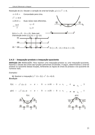 Cálculo Diferencial e Integral


Resolução de (ii): Estudar a variação do sinal da função                       g ( x )= x 2 − x −6.
    a =1>0 ⇒            Concavidade para cima.

    x 2 − x −6=0
    Δ=25>0 ⇒            Duas raízes reais diferentes.

         1± 5                        x1 =−2                                                                                          x
    x=                                                                                -2                            3
          2                          x2 =3

                                                                      -2                         3              x
   S(ii)={ x ∈ R ; −2≤ x ≤3}. Reta real:
   Intersecção entre (i) e (ii) ⇒ (i)∩(ii):
             (i)                     0            1               x

             (ii)        -2                               3       x

    (i) ∩ (ii)           -2          0            1       3       x
                                                                      S={ x ∈ R ; −2≤ x <0 ou 1< x ≤3}.




2.4.3 - Inequação-produto e inequação-quociente
Definição 24: RESOLUÇÃO: Para resolver uma inequação-produto ou uma inequação-quociente,
fazemos o estudo dos sinais das funções polinomiais envolvidas. A seguir, determinamos o sinal do
produto ou quociente dessas funções, lembrando as regras de sinais do produto e do quociente de
números reais.

Exemplos:
                                              2               2
   1) Resolver a inequação ( x −2 x −3)⋅(− x −3 x +4)>0.
Resolução

 f(x)    =      x 2 −2 x −3          ⇒        a       >   0   ⇒ Δ=16       >     0   ⇒     x1         -1                             3
                                                                                                 =          e           x2       =


 g(x)    =          2
               − x −3 x +4           ⇒        a       <   0   ⇒ Δ=25       >     0   ⇒     x1                                        1
                                                                                                 =    −4    e           x2       =

                              f(x)                                                                                  g(x)


                                                                                                           -4                1           x
                        -1            3           x


                        -1            3           x                                                        -4                1           x




                                                                                                                                             23
 