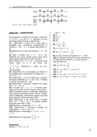 Cálculo Diferencial e Integral


                                     f (x )

                                     g(x )
                                     f (x )
                                     g(x )    -2   5          6
    D ={ x ∈ R ; −2≤ x ≤5 ou x >6}.



AULA 03 – EXERCÍCIOS                                        f(5) = - 65
                                                       2)    4
1) Considere a função f do 20 grau, onde f(0)          3)    5 e -1
= 5, f(1) = 3 e f(-1) = 1. Escreva a lei de            4)    1/3
formação dessa função e calcule f(5).                  5)    52
2) Determine o valor de m para que a                          ⎛ 3 11 ⎞
parábola que representa graficamente a                 6)   V ⎜ ,− ⎟
função y = 3x2 – x + m passe pelo ponto (1,
                                                              ⎝ 10 20 ⎠
6)                                                     7) a = 1 e b = - 8
3) Determinar os zeros da função y = x2 – 4x                      ⎧           1⎫
                                                       8) Im = ⎨ y ∈ R /   y≥− ⎬
–5                                                                ⎩           4⎭
4) Seja a função f(x) = x2 – 2x + 3k.                  9) O valor mínimo da função é y = - 25/4
Sabendo que essa função possui dois zeros              10) O retângulo que terá a maior área será o
reais iguais, determine o valor real de k.             de lados 20 cm e 20cm, e a área máxima
5) A função f(x) = x2 + kx + 36 possui duas            será de 400 cm2.
raízes reais, m e n, de modo que
                                                           ⎧             1⎫
1 1 5                                                  11) ⎨ p ∈ R /p> ⎬
 + =   . Determine o valor de f(-1)                        ⎩             4⎭
m n 12
nessa função                                           12) S = {x ∈ R | x ≤ −1, ou , x ≥ 1}
6) Determinar as coordenadas do vértice V              13) S = R
da parábola que representa a função f(x) = -           14) S = {x ∈ R | −2 ≤ x < 0 ou 1 < x ≤ 3}
5x2 + 3x – 1.
                                                       15) S = {x ∈ R| x < - 3 ou -1< x <2}
7) Determinar a e b de modo que o gráfico
da função definida por y = ax2 + bx – 9 tenha
o vértice no ponto (4, - 25)
8) Determinar o conjunto imagem da função
f(x) = x2 – 3x + 2
9) A função f(x) = x2 – x – 6 admite valor
máximo ou valor mínimo? Qual é esse valor?
10) Considerar todos os possíveis retângulos
que possuem perímetro igual a 80 cm. Dentre
esses retângulos, determinar aquele que terá
área máxima. Qual será essa área?
11) Determinar p de modo que a função
f(x)= px2 + (2p – 1)x + p assuma valores
positivos para todo x real.
12) Resolver a inequação –x2 + 1 ≤ 0
13) Determinar o conjunto solução da
inequação x2 – 10x + 25 ≥ 0
14) Resolver a inequação x – 4 <x2 – 4 ≤
x+2
                                 x2 +1
15) Resolver a inequação               <1
                                 x+3


Respostas
1) f(x) = - 3x2 + x + 5

                                                                                                   25
 