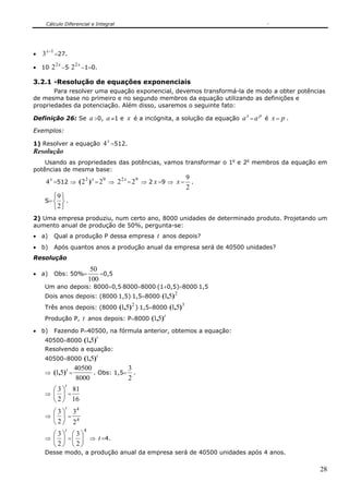 Cálculo Diferencial e Integral




•   3 x −1 =27.
          2x           2x
• 10⋅ 2        −5⋅ 2        −1=0.

3.2.1 -Resolução de equações exponenciais
       Para resolver uma equação exponencial, devemos transformá-la de modo a obter potências
de mesma base no primeiro e no segundo membros da equação utilizando as definições e
propriedades da potenciação. Além disso, usaremos o seguinte fato:
                                                                       x    p
Definição 26: Se a >0, a ≠1 e x é a incógnita, a solução da equação a = a       é x=   p.
Exemplos:

1) Resolver a equação                 4 x =512.
Resolução
    Usando as propriedades das potências, vamos transformar o 1o e 2o membros da equação em
potências de mesma base:
                                                          9
     4 x =512 ⇒ ( 2 2 ) x = 29 ⇒ 2 2 x = 29 ⇒ 2 x =9 ⇒ x = .
                                                          2
         ⎧9 ⎫
     S= ⎨ ⎬ .
         ⎩2⎭
2) Uma empresa produziu, num certo ano, 8000 unidades de determinado produto. Projetando um
aumento anual de produção de 50%, pergunta-se:
• a)     Qual a produção P dessa empresa              t anos depois?
• b)     Após quantos anos a produção anual da empresa será de 40500 unidades?
Resolução
                                 50
• a)     Obs: 50%=                  =0,5
                                100
     Um ano depois: 8000+0,5⋅8000=8000⋅(1+0,5)=8000⋅1,5
                                                            2
     Dois anos depois: (8000⋅1,5)⋅1,5=8000⋅ (1,5)
                                                  2             3
     Três anos depois: (8000⋅ (1,5) )⋅1,5=8000⋅ (1,5)
     Produção P,            t anos depois: P=8000⋅ (1,5)t
• b)     Fazendo P=40500, na fórmula anterior, obtemos a equação:
                                  t
     40500=8000⋅ (1,5)
     Resolvendo a equação:
                                  t
     40500=8000⋅ (1,5)
                    40500            3
     ⇒   (1,5)t =         . Obs: 1,5= .
                    8000             2
                t
       ⎛ 3 ⎞ 81
     ⇒ ⎜ ⎟ =
       ⎝ 2 ⎠ 16
                t
       ⎛3⎞ 3
              4
     ⇒ ⎜ ⎟ =
       ⎝ 2 ⎠ 24
                t           4
         ⎛3⎞ ⎛3⎞
     ⇒ ⎜   ⎟ = ⎜ ⎟ ⇒ t =4.
         ⎝2⎠ ⎝2⎠
     Desse modo, a produção anual da empresa será de 40500 unidades após 4 anos.

                                                                                            28
 