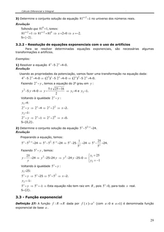 Cálculo Diferencial e Integral

                                                                      x+2
3) Determine o conjunto solução da equação 81                               =1 no universo dos números reais.

Resolução
   Sabendo que 810 =1, temos:
    81x+ 2 =1 ⇒ 81x+ 2 = 810 ⇒ x +2=0 ⇒ x =−2.
   S={−2}.

3.2.2 - Resolução de equações exponenciais com o uso de artifícios
       Para se resolver determinadas                      equações                  exponenciais,     são   necessárias   algumas
transformações e artifícios.

Exemplos:

1) Resolver a equação        4 x −5⋅ 2 x +4=0.
Resolução
  Usando as propriedades da potenciação, vamos fazer uma transformação na equação dada:
    4 x −5⋅ 2 x +4=0 ⇒ ( 2 2 ) x −5⋅ 2 x +4=0 ⇒ ( 2 x ) 2 −5⋅ 2 x +4=0.
   Fazendo     2 x = y , temos a equação do 2o grau em y :
                      5 ± 25 − 16
    y 2 −5 y +4=0 ⇒ y =           ⇒ y1 =4 e y 2 =1.
                            2
                          x
   Voltando à igualdade 2 = y :
   y1 =4:
    2 x = y ⇒ 2 x =4 ⇒ 2 x = 2 2 ⇒ x =2.
    y 2 =1:
    2 x = y ⇒ 2 x =1 ⇒ 2 x = 2 0 ⇒ x =0.
   S={0,2}.
                                                                  x         2− x
2) Determine o conjunto solução da equação 5 − 5                                   =24.
Resolução
   Preparando a equação, temos:
                                                          1                               25
    5 x − 5 2− x =24 ⇒ 5 x − 5 2 ⋅ 5 − x =24 ⇒ 5 x −25⋅       x
                                                                  =24 ⇒ 5 −
                                                                                    x
                                                                                               =24.
                                                          5                               5x
                 x
   Fazendo 5 = y , temos:
       25         2             2            ⎧ y1 = 25
    y−    =24 ⇒ y −25=24 y ⇒ y −24 y −25=0 ⇒ ⎨
        y                                    ⎩ y2 = −1
                         x
   Voltando à igualdade 5 = y :
   y1 =25:
    5 x = y ⇒ 5 x =25 ⇒ 5 x = 5 2 ⇒ x =2.
    y 2 =−1:
    5 x = y ⇒ 5 x =−1 ⇒ Esta equação não tem raiz em R , pois 5 x >0, para todo x real.
   S={2}.

3.3 - Função exponencial
Definição 27: A função          f : R → R dada por f ( x )= a x (com a >0 e a ≠1) é denominada função
exponencial de base a .



                                                                                                                               29
 