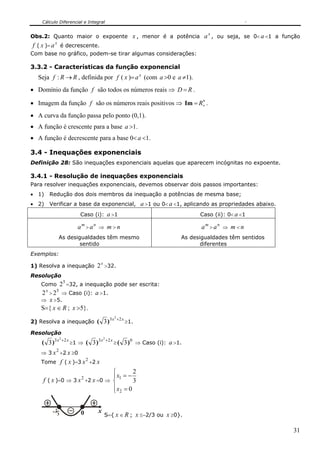 Cálculo Diferencial e Integral

                                                                                                x
Obs.2: Quanto maior o expoente x , menor é a potência a , ou seja, se 0< a <1 a função
f ( x )= a x é decrescente.
Com base no gráfico, podem-se tirar algumas considerações:

3.3.2 - Características da função exponencial
  Seja f : R → R , definida por f ( x )= a x (com a >0 e a ≠1).
• Domínio da função f são todos os números reais ⇒ D = R .
                                                            ∗
• Imagem da função f são os números reais positivos ⇒ Im = R+ .
• A curva da função passa pelo ponto (0,1).
• A função é crescente para a base a >1.
• A função é decrescente para a base 0< a <1.

3.4 - Inequações exponenciais
Definição 28: São inequações exponenciais aquelas que aparecem incógnitas no expoente.

3.4.1 - Resolução de inequações exponenciais
Para resolver inequações exponenciais, devemos observar dois passos importantes:
• 1)   Redução dos dois membros da inequação a potências de mesma base;
• 2)   Verificar a base da exponencial, a >1 ou 0< a <1, aplicando as propriedades abaixo.
                             Caso (i): a >1                                                  Caso (ii): 0< a <1

                            am > an ⇒ m > n                                                   am > an ⇒ m < n
               As desigualdades têm mesmo                                              As desigualdades têm sentidos
                       sentido                                                                diferentes
Exemplos:

1) Resolva a inequação                2 x >32.
Resolução
    Como    25 =32, a inequação pode ser escrita:
    2 x > 25 ⇒ Caso (i): a >1.
    ⇒ x >5.
    S={ x ∈ R ; x >5}.
                                                       2
                                                           +2 x
2) Resolva a inequação                ( 3 )3 x                    ≥1.

Resolução
               2
                   +2 x                     2
                                                +2 x
    ( 3 )3 x              ≥1 ⇒   ( 3 )3 x              ≥(         3) 0 ⇒ Caso (i): a >1.
           2
    ⇒ 3 x +2 x ≥0
    Tome       f ( x )=3 x 2 +2 x
                              ⎧        2
                             2⎪ x1 = −
    f ( x )=0 ⇒ 3 x +2 x =0 ⇒ ⎨        3
                              ⎪ x2 = 0
                              ⎩

          2
                             0        x
           3                                S={ x ∈ R ; x ≤−2/3 ou x ≥0}.

                                                                                                                       31
 