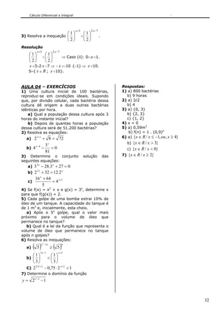 Cálculo Diferencial e Integral




                                                  x +3          2 x −7
                                            ⎛1⎞           ⎛1⎞
3) Resolva a inequação ⎜                      ⎟          <⎜ ⎟            .
                                            ⎝2⎠           ⎝2⎠
Resolução
         x +3                  2 x −7
   ⎛1⎞      ⎛1⎞
   ⎜ ⎟ <⎜ ⎟          ⇒ Caso (ii): 0< a <1.
   ⎝2⎠      ⎝2⎠
   x +3>2 x −7 ⇒ − x >−10 ⋅(−1) ⇒ x <10.
   S={ x ∈ R ; x <10}.



AULA 04 – EXERCÍCIOS                                                               Respostas:
1) Uma cultura inicial de 100 bactérias,                                           1) a) 800 bactérias
reproduz-se em condições ideais. Supondo                                             b) 9 horas
que, por divisão celular, cada bactéria dessa                                      2) a) 3/2
cultura dê origem a duas outras bactérias                                            b) 4
idênticas por hora.                                                                3) a) {0, 3}
    a) Qual a população dessa cultura após 3                                         b) {2, 3}
horas do instante inicial?                                                           c) {1, 2}
    b) Depois de quantas horas a população                                         4) x = 0
dessa cultura será de 51.200 bactérias?                                            5) a) 0,59m3
2) Resolva as equações:                                                               b) f(n) = 1 . (0,9)n
  a) 2
         1+ x
                + 8 = 72                                                           6) a) {x ∈ R / x ≤ −1, ou , x ≥ 4}

                  3x                                                                  b){x ∈ R / x > 3}
         x−4
  b) 4          −    =0                                                              c) {x ∈ R / x < 0}
                  81
3) Determine o conjunto                                   solução            das   7) {x ∈ R / x ≥ 2}
seguintes equações:
   a) 3 2 x − 28.3 x + 27 = 0
   b) 2 + 32 = 12.2
        2x               x


      16 x + 64
   c)             = 4 x +1
            5
4) Se f(x) = x2 + x e g(x) = 3x, determine x
para que f(g(x)) = 2.
5) Cada golpe de uma bomba extrai 10% de
óleo de um tanque. A capacidade do tanque é
de 1 m3 e, inicialmente, esta cheio.
   a) Após o 5o golpe, qual o valor mais
próximo para o volume de óleo que
permanece no tanque?
   b) Qual é a lei da função que representa o
volume de óleo que permanece no tanque
após n golpes?
6) Resolva as inequações:

  a)    ( 5)    x 2 −3 x
                           ≥   ( 5)     4


               3 x −1               x +5
     ⎛1⎞          ⎛1⎞
  b) ⎜ ⎟        <⎜ ⎟
     ⎝3⎠          ⎝ 3⎠
       2 X +2
  C) 2        − 0,75 ⋅ 2 x + 2 < 1
7) Determine o domínio da função
y = 2 x−2 − 1



                                                                                                                        32
 