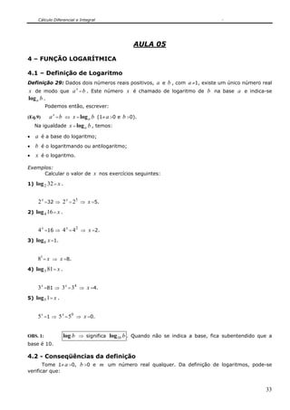 Cálculo Diferencial e Integral




                                                 AULA 05

4 – FUNÇÃO LOGARÍTMICA

4.1 – Definição de Logaritmo
Definição 29: Dados dois números reais positivos, a e b , com a ≠1, existe um único número real
x de modo que a x = b . Este número x é chamado de logaritmo de b na base a e indica-se
log a b .
          Podemos então, escrever:

(Eq.9)      a x = b ⇔ x = log a b (1≠ a >0 e b >0).
     Na igualdade x = log a b , temos:

•    a é a base do logaritmo;
•    b é o logaritmando ou antilogaritmo;
•    x é o logaritmo.

Exemplos:
     Calcular o valor de x nos exercícios seguintes:

1) log 2 32 = x .


      2 x =32 ⇒ 2 x = 25 ⇒ x =5.
2) log 4 16 = x .


      4 x =16 ⇒ 4 x = 4 2 ⇒ x =2.
3)   log 8 x =1.


      81 = x ⇒ x =8.
4)   log 3 81 = x .


      3 x =81 ⇒ 3 x = 34 ⇒ x =4.
5)   log 5 1 = x .


      5 x =1 ⇒ 5 x = 50 ⇒ x =0.


OBS. 1:               log b ⇒ significa log10 b . Quando não se indica a base, fica subentendido que a
base é 10.

4.2 - Conseqüências da definição
     Tome 1≠ a >0, b >0 e m um número real qualquer. Da definição de logaritmos, pode-se
verificar que:


                                                                                                   33
 