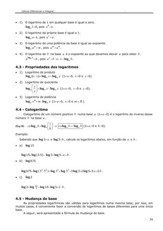 Cálculo Diferencial e Integral




• 1)      O logaritmo de 1 em qualquer base é igual a zero.
          log a 1 =0, pois a 0 =1.
• 2)      O logaritmo da própria base é igual a 1.
          log a a =1, pois a1 = a .
• 3)      O logaritmo de uma potência da base é igual ao expoente.
          log a a m = m , pois a m = a m .
• 4)      O logaritmo de b na base a é o expoente ao qual devemos elevar a para obter b .
          a log a b = b , pois a x = b ⇔ x = log a b .

4.3 - Propriedades dos logaritmos
• 1)      Logaritmo de produto
          log a ( x ⋅ y ) = log a x + log a   y (1≠ a >0, x >0 e y >0).
• 2)      Logaritmo de quociente
                ⎛x⎞
          log a ⎜ ⎟ = log a x − log a y (1≠ a >0, x >0 e y >0).
                ⎜ y⎟
                ⎝ ⎠
• 3)      Logaritmo de potência
          log a x m = m ⋅ log a x (1≠ a >0, x >0 e m ∈ R ).

4.4 - Cologaritmo
    Cologaritmo de um número positivo b numa base a (1≠ a >0) é o logaritmo do inverso desse
número b na base a .

                               ⎛1⎞
(Eq.10)     co log a b = log a ⎜ ⎟ ⇒ co log a b =− log a b (1≠ a >0 e b >0).
                               ⎝b⎠
Exemplo:
   Sabendo que log 3= a e log 5= b , calcule os logaritmos abaixo, em função de a e b .

• a)      log 15

    log 15= log (3⋅5)= log 3+ log 5= a + b .
• b)      log 675


    log 675= log ( 33 ⋅ 5 2 )= log 33 + log 5 2 =3 log 3+2 log 5=3 a +2 b .
• c)      log 2

    log 2= log      10 = log 10− log 5=1− b .
                     5



4.5 - Mudança de base
      As propriedades logarítmicas são válidas para logaritmos numa mesma base, por isso, em
muitos casos, é conveniente fazer a conversão de logaritmos de bases diferentes para uma única
base.
      A seguir, será apresentada a fórmula de mudança de base.

                                                                                            34
 