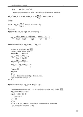 Cálculo Diferencial e Integral


      Seja:        log a b = x ⇒ a x = b .
          Aplicando o logaritmo na base c em ambos os membros, obtemos:

                                                    log c b
log c a x = log c b ⇒ x ⋅ log c a = log c b ⇒ x =           , mas x = log a b .
                                                    log c a
Então:

                       log c b
(Eq.11)    log a b =           (1≠ a >0, 1≠ c >0 e b >0).
                       log c a
Exemplos:

1) Sendo log 2=0,3 e log 3=0,4, calcule log 2 6 .


                log 6 log( 2 ⋅ 3) log 2 + log 3 0,3 + 0,4 0,7 7
    log 2 6 =         =          =             =         =    = .
                log 2   log 2         log 2        0,3     0,3 3


2) Resolva a equação log 2 x + log 4 x + log16       x =7.

    A condição de existência é x >0.
    Transformando para a base 2:
    log 2 x + log 4 x + log16 x =7
              log 2 x log 2 x
    log 2 x +         +          =7
              log 2 4 log 2 16
              log 2 x log 2 x
    log 2 x +         +         =7
                2          4
    4 log 2 x + 2 log 2 x + log 2 x 28
                                   =
                   4                 4
    7 log 2 x =28
    log 2 x =4
    24 = x
    x =16 ⇒ 16 satisfaz a condição de existência.
   Logo, o conjunto solução é:
S={16}.


3) Resolva a equação log 2 ( x +2)+ log 2 ( x −2)=5.


    Condições de existência são: x +2>0 e x −2>0 ⇒ x >−2 e x >2. Então: x >2.
    log 2 ( x +2)+ log 2 ( x −2)=5
    log 2 [( x +2)⋅( x −2)]=5
                          5
    ( x +2)⋅( x −2)= 2
    x 2 −4=32
    x 2 =36
    x 2 =±6 ⇒ −6 não satisfaz a condição de existência mas, 6 satisfaz.
    Logo, o conjunto solução é: S={6}.


                                                                                  35
 