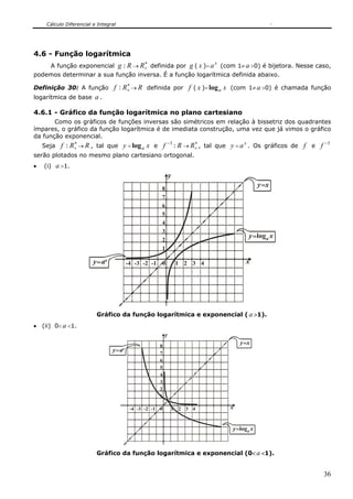 Cálculo Diferencial e Integral




4.6 - Função logarítmica
                                               ∗                            x
    A função exponencial g : R → R+ definida por g ( x )= a (com 1≠ a >0) é bijetora. Nesse caso,
podemos determinar a sua função inversa. É a função logarítmica definida abaixo.
                                       ∗
Definição 30: A função            f : R+ → R definida por f ( x )= log a x (com 1≠ a >0) é chamada função
logarítmica de base a .

4.6.1 - Gráfico da função logarítmica no plano cartesiano
       Como os gráficos de funções inversas são simétricos em relação à bissetriz dos quadrantes
ímpares, o gráfico da função logarítmica é de imediata construção, uma vez que já vimos o gráfico
da função exponencial.
    Seja   f : R+ → R , tal que y = log a x e f −1 : R → R+ , tal que y = a x . Os gráficos de f e f −1
                ∗                                         ∗

serão plotados no mesmo plano cartesiano ortogonal.
•   (i) a >1.
                                                              y
                                                                                            y =x
                                                      8
                                                      7
                                                      6
                                                      5
                                                      4
                                                      3
                                                                                       y =loga x
                                                      2
                                                      1

                         y= ax           -4 -3 -2 -1 0            1 2 3 4             x




                          Gráfico da função logarítmica e exponencial ( a >1).
• (ii) 0< a <1.
                                                          y
                                                                                    y =x
                                                     8
                                 y= ax               7
                                                     6
                                                     5
                                                     4
                                                     3
                                                     2
                                                     1

                                          -4 -3 -2 -1 0       1 2 3 4           x


                                                                                y =loga x



                          Gráfico da função logarítmica e exponencial (0< a <1).


                                                                                                      36
 