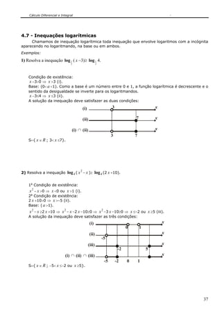 Cálculo Diferencial e Integral




4.7 - Inequações logarítmicas
     Chamamos de inequação logarítmica toda inequação que envolve logaritmos com a incógnita
aparecendo no logaritmando, na base ou em ambos.
Exemplos:

1) Resolva a inequação log 1 ( x −3)≥ log 1 4.
                                2                       2




    Condição de existência:
    x −3>0 ⇒ x >3 (i).
    Base: (0< a <1). Como a base é um número entre 0 e 1, a função logarítmica é decrescente e o
    sentido da desigualdade se inverte para os logaritmandos.
    x −3≤4 ⇒ x ≤3 (ii).
    A solução da inequação deve satisfazer as duas condições:

                                          (i)                     3                         x

                                          (ii)                                  7           x

                                 (i) ∩ (ii)                                                 x
                                                                  3             7
    S={ x ∈ R ; 3< x ≤7}.




                                      2
2) Resolva a inequação log 4 ( x − x )≥ log 4 (2 x +10).


    1a Condição de existência:
    x 2 − x >0 ⇒ x <0 ou x >1 (i).
    2a Condição de existência:
    2 x +10>0 ⇒ x >−5 (ii).
    Base: ( a >1).
    x 2 − x ≥2 x +10 ⇒ x 2 − x −2 x −10≥0 ⇒ x 2 −3 x −10≥0 ⇒ x ≤−2 ou x ≥5 (iii).
    A solução da inequação deve satisfazer as três condições:
                                                 (i)                                            x
                                                                            0       1
                                                 (ii)                                           x
                                                            -5
                                                (iii)                                           x
                                                                       -2               5
                            (i) ∩ (ii) ∩ (iii)                                                  x
                                                             -5       -2    0       1
    S={ x ∈ R ; −5< x ≤−2 ou x ≥5}.




                                                                                                    37
 
