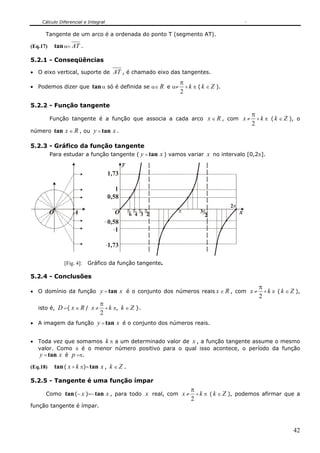 Cálculo Diferencial e Integral

      Tangente de um arco é a ordenada do ponto T (segmento AT).

(Eq.17)       tan α= AT .

5.2.1 - Conseqüências

• O eixo vertical, suporte de           AT , é chamado eixo das tangentes.
                                                               π
• Podemos dizer que            tan α só é definida se α∈ R e α≠ + k π ( k ∈ Z ).
                                                               2

5.2.2 - Função tangente
                                                                                            π
          Função tangente é a função que associa a cada arco x ∈ R , com x ≠                  + k π ( k ∈ Z ), o
                                                                                            2
número tan x ∈ R , ou           y = tan x .

5.2.3 - Gráfico da função tangente
          Para estudar a função tangente ( y = tan x ) vamos variar x no intervalo [0,2π].
                                              y
                                     1,73

                                        1
                                     0,58
                                                                                   2π
          O           A                  O        π π π π      π        3π              x
                                                   6 4 3 2                2
                                     0,58
                                        1

                                     1,73

                  [Fig. 4]:   Gráfico da função tangente.

5.2.4 - Conclusões
                                                                                   π
• O domínio da função      y = tan x é o conjunto dos números reais x ∈ R , com x ≠ + k π ( k ∈ Z ),
                                                                                   2
                           π
   isto é, D ={ x ∈ R / x ≠ + k π, k ∈ Z }.
                           2
• A imagem da função             y = tan x é o conjunto dos números reais.

• Toda vez que somamos k π a um determinado valor de x , a função tangente assume o mesmo
  valor. Como π é o menor número positivo para o qual isso acontece, o período da função
  y = tan x é p =π.
(Eq.18)       tan ( x + k π)= tan x , k ∈ Z .

5.2.5 - Tangente é uma função ímpar
                                                                    π
      Como tan (− x )=− tan x , para todo x real, com x ≠             + k π ( k ∈ Z ), podemos afirmar que a
                                                                    2
função tangente é ímpar.



                                                                                                             42
 