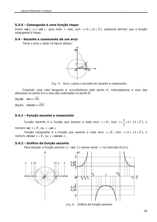 Cálculo Diferencial e Integral




5.3.5 - Cotangente é uma função ímpar
Como cot (− x )=− cot x , para todo x real, com x ≠ k π ( k ∈ Z ), podemos afirmar que a função
cotangente é ímpar.

5.4 - Secante e cossecante de um arco
      Tome o arco α dado na figura abaixo:

                                                           D


                                                                            P
                                                               N
                                                                       α
                                                           O               MA S




                                     [Fig. 7]:   Arco α para o conceito de secante e cossecante.

      Traçando uma reta tangente à circunferência pelo ponto P, interceptamos o eixo das
abscissas no ponto S e o eixo das ordenadas no ponto D.

(Eq.20)    sec α= OS .
(Eq.21)    cos sec α= OD .


5.4.1 - Função secante e cossecante
                                                                                                      π
          Função secante é a função que associa a cada arco x ∈ R , com x ≠                             + k π ( k ∈ Z ), o
                                                                                                      2
número sec x ∈ R , ou        y = sec x
     Função cossecante é a função que associa a cada arco x ∈ R , com x ≠ k π ( k ∈ Z ), o
número cos sec x ∈ R , ou y = cos sec x .

5.4.2 - Gráfico da função secante
          Para estudar a função secante ( y = sec x ) vamos variar x no intervalo [0,2π].
                                                                   y
                                                               2
                                                       1,41
                                                       1,15
                                                          1
                                                                                  π             3π
                                                                                   2   π          2
                         O             A                       O       π π π                                2π x
                                                                        6 4 3

                                                          1
                                                       1,15
                                                       1,41
                                                               2

                                                   [Fig. 8]:       Gráfico da função secante.

                                                                                                                       44
 
