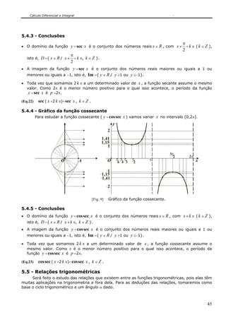 Cálculo Diferencial e Integral




5.4.3 - Conclusões
                                                                                   π
• O domínio da função      y = sec x é o conjunto dos números reais x ∈ R , com x ≠ + k π ( k ∈ Z ),
                                                                                   2
                           π
   isto é, D ={ x ∈ R / x ≠ + k π, k ∈ Z }.
                           2
• A imagem da função      y = sec x é o conjunto dos números reais maiores ou iguais a 1 ou
   menores ou iguais a −1, isto é, Im ={ y ∈ R / y ≥1 ou y ≤−1}.

• Toda vez que somamos 2 k π a um determinado valor de x , a função secante assume o mesmo
  valor. Como 2π é o menor número positivo para o qual isso acontece, o período da função
  y = sec x é p =2π.
(Eq.22)    sec ( x +2 k π)= sec x , k ∈ Z .

5.4.4 - Gráfico da função cossecante
          Para estudar a função cossecante ( y = cos sec x ) vamos variar x no intervalo [0,2π].
                                                              y
                                                          2
                                                    1,41
                                                    1,15
                                                       1
                                                                                          3π
                                                                                            2   2π
                         O           A                    O       π π π    π    π                    x
                                                                   6 4 3    2

                                                        1
                                                     1,15
                                                     1,41
                                                          2

                                              [Fig. 9]:   Gráfico da função cossecante.

5.4.5 - Conclusões
• O domínio da função       y = cos sec x é o conjunto dos números reais x ∈ R , com x ≠ k π ( k ∈ Z ),
   isto é, D ={ x ∈ R / x ≠ k π, k ∈ Z }.
• A imagem da função     y = cos sec x é o conjunto dos números reais maiores ou iguais a 1 ou
   menores ou iguais a −1, isto é, Im ={ y ∈ R / y ≥1 ou y ≤−1}.

• Toda vez que somamos 2 k π a um determinado valor de x , a função cossecante assume o
  mesmo valor. Como π é o menor número positivo para o qual isso acontece, o período da
  função y = cos sec x é p =2π.

(Eq.23)    cos sec ( x +2 k π)= cos sec x , k ∈ Z .

5.5 - Relações trigonométricas
     Será feito o estudo das relações que existem entre as funções trigonométricas, pois elas têm
muitas aplicações na trigonometria e fora dela. Para as deduções das relações, tomaremos como
base o ciclo trigonométrico e um ângulo α dado.



                                                                                                         45
 