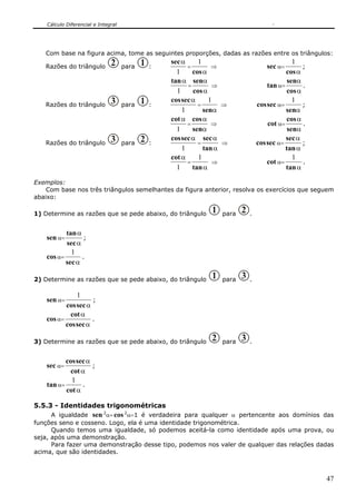 Cálculo Diferencial e Integral




   Com base na figura acima, tome as seguintes proporções, dadas as razões entre os triângulos:
                               2            1       sec α     1                                   1
   Razões do triângulo               para       :         =        ⇒                   sec α=        ;
                                                      1     cos α                              cos α
                                                    tan α senα                                 senα
                                                          =        ⇒                    tan α=       .
                                                      1     cos α                              cos α
                               3            1       cos sec α     1                               1
   Razões do triângulo               para       :             =       ⇒             cos sec α=       ;
                                                        1       senα                           senα
                                                    cot α cos α                                cos α
                                                          =        ⇒                    cot α=       .
                                                      1     senα                                senα
                               3            2       cos sec α sec α                            sec α
   Razões do triângulo               para       :             =       ⇒             cos sec α=       ;
                                                        1       tan α                          tan α
                                                    cot α     1                                   1
                                                          =        ⇒                    cot α=       .
                                                      1     tan α                              tan α

Exemplos:
    Com base nos três triângulos semelhantes da figura anterior, resolva os exercícios que seguem
abaixo:

1) Determine as razões que se pede abaixo, do triângulo          1   para   2   .


           tan α
    sen α=        ;
           sec α
             1
    cos α=       .
           sec α

2) Determine as razões que se pede abaixo, do triângulo          1   para   3   .

               1
    sen α=           ;
           cos sec α
            cot α
    cos α=           .
           cos sec α

3) Determine as razões que se pede abaixo, do triângulo          2   para   3   .


           cos sec α
    sec α=           ;
            cot α
             1
    tan α=       .
           cot α

5.5.3 - Identidades trigonométricas
      A igualdade sen 2α+ cos 2α=1 é verdadeira para qualquer α pertencente aos domínios das
funções seno e cosseno. Logo, ela é uma identidade trigonométrica.
      Quando temos uma igualdade, só podemos aceitá-la como identidade após uma prova, ou
seja, após uma demonstração.
      Para fazer uma demonstração desse tipo, podemos nos valer de qualquer das relações dadas
acima, que são identidades.



                                                                                                         47
 