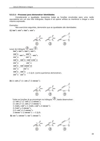 Cálculo Diferencial e Integral




5.5.3.1 - Processo para demonstrar identidades
       Considerando a igualdade, levaremos todas as funções envolvidas para uma razão
equivalente em um dos três triângulos. Depois é só operar ambos os membros e chegar a uma
mesma expressão.

Exemplos:
     Nos exercícios seguintes, demonstre que as igualdades são identidades:
1) tan 2α⋅ sen 2α= tan 2α− sen 2α
                                                                                                    F
                                                                       D                        α
                                                B                                           sec
                                                                   α                    cos         1
                                             1   senα       se c       tanα
                                             α              α                       α
                                       O   cosα A       O     1        C        O         cotα      E

                                           1                  2                             3
Levar do triângulo 2 para 1 :
    tan 2α⋅ sen 2α= tan 2α− sen 2α
     sen 2 α               sen 2 α
               ⋅ sen 2α=             − sen 2α
    cos α
        2
                cos α            2

    sen α sen α − sen 2 α cos 2 α
       4     2
               =
    cos 2 α         cos 2 α
    sen 4 α sen 2 α(sen 2 α )
               =
    cos 2 α            cos 2 α
    sen 4 α        sen 4 α
               =            ⇒ C.Q.D. (como queríamos demonstrar).
    cos 2 α cos 2 α


2) (1+ cot α)2+(1− cot α)2=2⋅ cos sec 2α
                                                                                                    F
                                                                       D                        α
                                                B                                           sec
                                                                   α                    cos         1
                                             1   senα       se c       tanα
                                             α              α                       α
                                       O   cosα A       O     1        C        O         cotα      E

                                           1                  2                             3
   Todas as funções já se encontram no triângulo                           3   , basta desenvolver:
   (1+ cot α)2+(1− cot α)2=2⋅ cos sec 2α
   (1+ cot α)2+(1− cot α)2=2⋅ cos sec 2α
   1+2 cot α+ cot 2α+1−2 cot α+ cot 2α=2⋅ cos sec 2α
   2+2 cot 2α=2⋅ cos sec 2α
   2⋅(1+ cot 2α)=2⋅ cos sec 2α
   2⋅ cos sec 2α=2⋅ cos sec 2α ⇒ C.Q.D.
3) sec 2α+ cos sec 2α= sec 2α⋅ cos sec 2α
                                                                                                    F
                                                                       D                        α
                                                B                                           sec
                                                                   α                    cos         1
                                             1   senα       se c       tanα
                                             α              α                       α
                                       O   cosα A       O     1        C        O         cotα      E

                                           1                  2                             3
                                                                                                        48
 