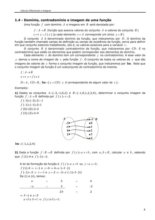 Cálculo Diferencial e Integral



1.4 - Domínio, contradomínio e imagem de uma função
      Uma função f com domínio A e imagens em B será denotada por:

               f : A → B (função que associa valores do conjunto A a valores do conjunto B )
              x a y = f ( x ) (a cada elemento x ∈ A corresponde um único y ∈ B )
        O conjunto A é denominado domínio da função, que indicaremos por D . O domínio da
função também chamado campo de definição ou campo de existência da função, serve para definir
em que conjunto estamos trabalhando, isto é, os valores possíveis para a variável x .
       O conjunto B é denominado contradomínio da função, que indicaremos por CD . É no
contradomínio que estão os elementos que podem corresponder aos elementos do domínio.
       Cada elemento x do domínio tem um correspondente y no contradomínio. A esse valor de
 y damos o nome de imagem de x pela função f . O conjunto de todos os valores de y que são
imagens de valores de x forma o conjunto imagem da função, que indicaremos por Im . Note que
o conjunto imagem da função é um subconjunto do contradomínio da mesma.

    f : A→B
    x a y= f (x)
    D = A , CD = B , Im ={ y ∈ CD / y é correspondente de algum valor de x }.
Exemplos:
1) Dados os conjuntos A ={−3,−1,0,2} e B ={−1,0,1,2,3,4}, determinar o conjunto imagem da
função f : A → B definida por f ( x )= x +2.
    f   (−3)=(−3)+2=−1
    f   (−1)=(−1)+2=1
    f   (0)=(0)+2=2
    f   (2)=(2)+2=4

                                            A              -1 B
                                                -3         0
                                                -1         1
                                                 0         2
                                                 2         3
                                                           4
Im ={−1,1,2,4}

2) Dada a função f : R → R definida por f ( x )= a x + b , com a , b ∈ R , calcular a e b , sabendo
que f (1)=4 e f (−1)=−2.

   A lei de formação da função é f ( x )= a x + b ou y = a x + b .
    f (1)=4 ⇒ x =1 e y =4 ⇒ 4= a ⋅1+ b (i)
    f (−1)=−2 ⇒ x =−1 e y =−2 ⇒ −2= a ⋅(−1)+ b (ii)
   De (i) e (ii), temos:
              a              +          b            =     4
             −a              +          b            =    −2

                                     2b              =     2
   ⇒ b =1 e a =3
        a =3 e b =1 ⇒ f ( x )=3 x +1.


                                                                                                 4
 