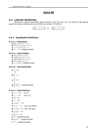 Cálculo Diferencial e Integral



                                                 AULA 08


6.2 - LIMITES INFINITOS:
      Quando os valores assumidos pela variável x são tais que |x|> N, sendo N tão grande
quanto se queria, então se diz que o limite da variável x é infinito.

                                    lim x →+∞ x = +∞   ou   lim x →−∞ x = −∞



6.2.1 - Igualdades Simbólicas:

6.2.1.1 – Tipo Soma:
   a. (3) + ( ± ∞ ) = ± ∞
   b. (+ ∞ ) + (+ ∞ ) = + ∞
   c. - ∞ + (- ∞ ) = - ∞
   d. ∞ - ∞ = indeterminado

6.2.1.2 – Tipo Produto:
   a. 5 x ( ± ∞ ) = ± ∞
   b. (-5) x ( ± ∞ ) = m ∞
   c. (+ ∞ )x(+ ∞ ) = + ∞
   d. (+ ∞ )x(- ∞ ) = - ∞
   e. ± ∞ x 0 = indeterminado

6.2.1.3 – Tipo Quociente:
       c
   a.    =0
       ∞
      ∞
   b.    =∞
      c
      0
   c.    =0
      ∞
      0    ∞
   d.    e   = indeterminado
      0    ∞

6.2.1.4 – Tipo Potência:
   a.   c +∞ = +∞ (c>1)
          +∞
   b. c = 0       (0<c<1)
          ∞
   c. 0 = 0
         −∞
   d. c = 0
               +∞
   e. ( +∞) = +∞
   f. ( −∞) = −∞ (se c for ímpar)
             c


   g. ( −∞) = +∞ (se c for par)
               c

               −∞
   h. ( +∞) = 0
              −c
   i. ( ±∞) = 0
   j. 00 = indeterminado
   k. ( ±∞) = indeterminado
              0

        ±∞
   l. 1      = indetermindado

                                                                                      55
 