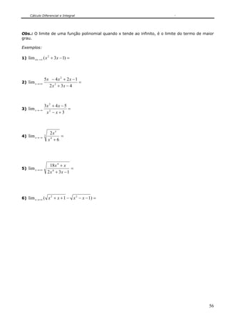Cálculo Diferencial e Integral




Obs.: O limite de uma função polinomial quando x tende ao infinito, é o limite do termo de maior
grau.

Exemplos:

1) lim x ←+∞ ( x + 3 x − 1) =
                   2




               5x − 4 x 2 + 2 x − 1
2) lim x →+∞                        =
                 2 x 2 + 3x − 4



               3x 2 + 4 x − 5
3) lim x →−∞                  =
                x2 − x + 3



                    2x5
4) lim x →−∞   3          =
                   x4 + 6




                     18 x 4 + x
5) lim x →+∞                      =
                   2 x 4 + 3x − 1




6) lim x →+∞ ( x + x + 1 −        x 2 − x − 1) =
                       2




                                                                                             56
 