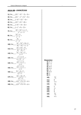 Cálculo Diferencial e Integral



AULA 08– EXERCÍCIOS

1) lim x →+∞ (5 x − 3 x − 2 x − 1) =
                   3              2


2) lim x →−∞ ( 2 x − x + 2 x − 1) =
                   5          4               2


3) lim x → −∞ ( −3 x + 2 x − 1) =
                        4             2


4) lim x → +∞ (3 x + 5 x + 8) =
                   4              2


5) lim x →−∞ ( −5 x + 3 x − 2) =
                        3


6) lim x →+∞ ( − x + 3 x − 2) =
                    2


            2 x 3 − 3x 2 + x − 1
7) lim x →+∞                       =
                  x2 + x − 3
            2x 2 + 1
8) lim x →−∞ 2          =
              x −1
               3x
9) lim x →−∞ 2         =
             x −3
               3x 3 − 5 x 2 + 2 x + 1
10) lim x →−∞                         =
                9 x 3 − 5x 2 + x − 3
               2x 3 + 5x 2 − 8
11) lim x →−∞                    =
                4 x 5 − 8x + 7
               5x 3 − 2 x 2 + 1
12) lim x →−∞                    =
                     x+7
                 x2 + x +1
13) lim x →−∞                   =
               ( x + 1) 3 − x 3
                                                  Respostas:
                    x + x +1
                        2
                                                     1) + ∞
14) lim x →+∞                =                       2) - ∞
                     x +1
                                                     3) - ∞
                    x2 + x +1                        4) + ∞
15) lim x → −∞                =                      5) + ∞
                      x +1
                                                     6) - ∞
                 2 x 2 − 3x − 5                      7) + ∞
16) lim x →+∞                             =
                        x4 +1                        8) 2
                                                     9) 0
                 2 x 2 − 3x − 5
17) lim x → −∞                                =     10)        1
                            x4 +1                                  3
                                                    11)        0
18) lim x →+∞ (     x 2 + 3x + 4 − x) =             12)        +∞
19) lim x → −∞ (    x 2 + 3x + 4 − x) =             13)        1
                                                                   3
                                                    14)        1
                                                    15)        -1
                                                    16)        2
                                                    17)        2
                                                    18)        3
                                                                   2
                                                    19)        +∞




                                                                       57
 