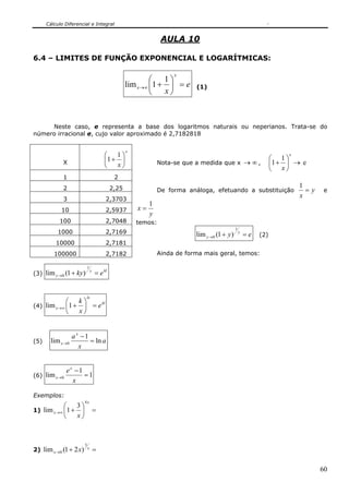 Cálculo Diferencial e Integral


                                                                  AULA 10

6.4 – LIMITES DE FUNÇÃO EXPONENCIAL E LOGARÍTMICAS:

                                                                      x
                                                            ⎛      1⎞
                                                    lim x→∞ ⎜1 +    ⎟ =e     (1)
                                                            ⎝      x⎠



     Neste caso, e representa a base dos logaritmos naturais ou neperianos. Trata-se do
número irracional e, cujo valor aproximado é 2,7182818

                                                    x
                                        ⎛ 1⎞                                                                        ⎛ 1⎞
                                                                                                                         x

             X                          ⎜1 + ⎟                   Nota-se que a medida que x → ∞ ,                   ⎜1 + ⎟ → e
                                        ⎝ x⎠                                                                        ⎝ x⎠
             1                                2
             2                               2,25                                                                            1
                                                                 De forma análoga, efetuando a substituição                    =y    e
             3                           2,3703
                                                                                                                             x
                                                             1
            10                           2,5937         x=
                                                             y
           100                           2,7048         temos:
                                                                                                 1
           1000                          2,7169                              lim y →0 (1 + y )       y
                                                                                                         =e   (2)
          10000                          2,7181
         100000                          2,7182                  Ainda de forma mais geral, temos:

                            l
(3) lim y →0 (1 + ky )              = e kl
                                y




                         lx
             ⎛ k⎞
(4) lim x →∞ ⎜1 + ⎟ = e
                        kl

             ⎝   x⎠


                   a x −1
(5)     lim x →0          = ln a
                      x


               ex −1
(6) lim x →0         =1
                 x

Exemplos:
                        4x
            ⎛ 3⎞
1) lim x →∞ ⎜1 + ⎟                  =
            ⎝   x⎠



                        3
2) lim x →0 (1 + 2 x)       x
                                    =

                                                                                                                                    60
 