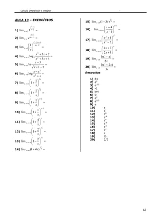 Cálculo Diferencial e Integral



AULA 10 – EXERCÍCIOS                                                        2
                                                  15) lim x →0 (1 − 3 x )       x
                                                                                    =
                                                                                        x +3
                 x2 −4
                                                                     ⎛ x−4⎞
1) lim x → 2 3    x−2
                         =                        16)     lim x → +∞ ⎜      ⎟                  =
                                                                     ⎝ x −1 ⎠
                 x −1
                                                                                    x2
2) lim x →1 e     x −1
                         =                                       ⎛ x2 +1 ⎞
                                                  17) lim x → +∞ ⎜ 2
                                                                 ⎜ x − 3⎟⎟                =
                      x 2 −5 x + 4
                                                                 ⎝       ⎠
            ⎛1⎞           x −2
3) lim x → 4 ⎜ ⎟                         =                       ⎛ 2x + 3 ⎞
                                                                                    x

            ⎝e⎠                                   18) lim x → +∞ ⎜        ⎟ =
                    x 2 + 3x + 2                                 ⎝ 2x + 1 ⎠
4) lim x → −1 log 3              =                              ln(1 + x)
                    x 2 + 5x + 4                  19) lim x →0            =
                   x−3                                             2x
5) lim x →3 ln               =                                  ln(1 + 2 x)
                  x +1 − 2                        20) lim x →0              =
                                                                    3x
                 x − x3                           Respostas
6) lim x →0 log 2          =
                 x +x
                        2x                            1) 81
              ⎛ 1⎞                                    2) e2
7) lim x → +∞ ⎜1 + ⎟ =
              ⎝    x⎠                                 3) e-12
                               x                      4) -1
              ⎛ 1⎞                 3
                                                      5) ln4
8) lim x → −∞ ⎜1 + ⎟                     =
              ⎝   x⎠                                  6) 0
                               x+2                    7) e2
              ⎛ 1⎞                                    8) e1/3
9) lim x → +∞ ⎜1 + ⎟                      =
              ⎝   x⎠                                  9) e
                                     x −3             10)          e
               ⎛ 1⎞                                   11)          e4
10) lim x → +∞ ⎜1 + ⎟                         =
               ⎝   x⎠                                 12)          e6
                                     x                13)          e-6
                  ⎛         4⎞                        14)          e4
11) lim x → −∞ ⎜1 +          ⎟ =
                  ⎝         x⎠                        15)          e-6
                                     3x               16)          e-3
               ⎛ 2⎞                                   17)          e4
12) lim x → +∞ ⎜1 + ⎟                        =
               ⎝   x⎠                                 18)          e
                                     3x
                                                      19)          ½
               ⎛ 2⎞                                   20)          2/3
13) lim x → −∞ ⎜1 − ⎟                        =
               ⎝ x⎠
                                 1
14) lim x →0 (1 + 4 x)               x
                                          =




                                                                                                   62
 