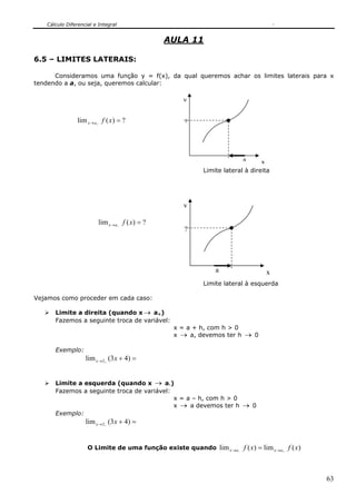 Cálculo Diferencial e Integral


                                                AULA 11

6.5 – LIMITES LATERAIS:

      Consideramos uma função y = f(x), da qual queremos achar os limites laterais para x
tendendo a a, ou seja, queremos calcular:

                                                   y

                lim x → a+ f ( x ) = ?             ?




                                                                       a      x
                                                         Limite lateral à direita




                                                   y

                         lim x →a− f ( x) = ?
                                                    ?




                                                             a                    x
                                                         Limite lateral à esquerda

Vejamos como proceder em cada caso:

      Limite a direita (quando x → a+)
      Fazemos a seguinte troca de variável:
                                                 x = a + h, com h > 0
                                                 x → a, devemos ter h → 0

      Exemplo:
                   lim x →2+ (3 x + 4) =


      Limite a esquerda (quando x → a-)
      Fazemos a seguinte troca de variável:
                                            x = a – h, com h > 0
                                            x → a devemos ter h → 0
      Exemplo:
                   lim x →2− (3x + 4) =


                    O Limite de uma função existe quando lim x →a−     f ( x) = lim x→a+ f ( x)



                                                                                                  63
 