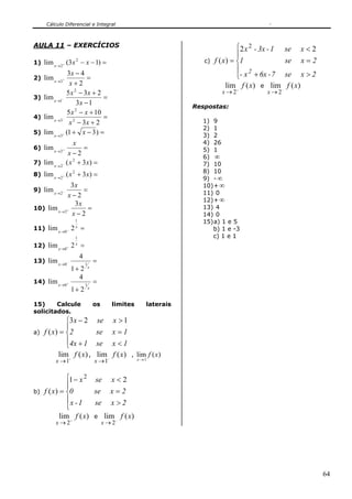 Cálculo Diferencial e Integral



AULA 11 – EXERCÍCIOS                                                                     ⎧2 x 2 - 3x - 1    se   x<2
                                                                                         ⎪
1) lim x → 2 + (3 x − x − 1) =
                       2                                                   c)   f ( x) = ⎨1                 se   x=2
              3x − 4
                                                                                         ⎪ 2
2) lim x →3+           =                                                                 ⎩- x + 6x - 7      se x > 2
               x+2                                                                   lim f ( x) e lim        f ( x)
             5 x 2 − 3x + 2                                                       x → 2+           x → 2−
3) lim x →1−                 =
                   3x − 1
                                                                        Respostas:
              5 x 2 − x + 10
4) lim x →3− 2               =
               x − 3x + 2                                                 1) 9
                                                                          2) 1
5) lim x →3+ (1 + x − 3 ) =
                                                                          3) 2
                  x                                                       4) 26
6) lim x → 2 +       =                                                    5) 1
                x−2
                                                                          6) ∞
7) lim x → 2 − ( x + 3 x) =
                  2
                                                                          7) 10
                                                                          8) 10
8) lim x → 2 + ( x + 3 x ) =
                   2
                                                                          9) - ∞
                3x                                                        10) + ∞
9) lim x → 2 −      =                                                     11) 0
              x−2
                                                                          12) + ∞
                 3x
10) lim x → 2 +       =                                                   13) 4
                x−2                                                       14) 0
                       1                                                  15) a) 1 e 5
11) lim x →0 − 2       x
                           =                                                 b) 1 e -3
                       1                                                     c) 1 e 1
12) lim x →0 + 2       x
                           =
                           4
13) lim x →0 −                 1
                                       =
                 1+ 2              x

                   4
14) lim x →0 +                 1
                                       =
                 1+ 2              x



15)     Calcule                        os       limites      laterais
solicitados.
               ⎧3 x − 2                se       x >1
               ⎪
a)   f ( x ) = ⎨2                      se       x=1
               ⎪4x + 1                 se x < 1
               ⎩
            lim f ( x) ,               lim f ( x)      , lim f ( x)
          x → 1+                       x → 1−             x →1



              ⎧1 − x 2 se x < 2
              ⎪
b)   f ( x) = ⎨0       se x = 2
              ⎪x - 1   se x > 2
              ⎩
            lim f ( x) e lim f ( x)
          x → 2+                            x → 2−




                                                                                                                       64
 