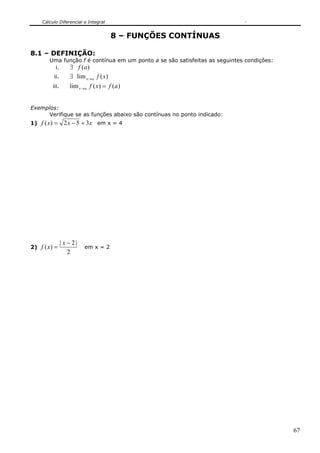 Cálculo Diferencial e Integral


                                      8 – FUNÇÕES CONTÍNUAS

8.1 – DEFINIÇÃO:
         Uma função f é contínua em um ponto a se são satisfeitas as seguintes condições:
          i.   ∃ f (a)
           ii.      ∃ lim x→ a f ( x)
          iii.      lim x →a f ( x) = f (a)


Exemplos:
     Verifique se as funções abaixo são contínuas no ponto indicado:
1)   f ( x) = 2 x − 5 + 3x em x = 4




                 | x−2|
2)   f ( x) =             em x = 2
                    2




                                                                                            67
 