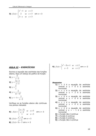 Cálculo Diferencial e Integral


             ⎧ x 2 − 1 se x < 3
             ⎪
3) f ( x ) = ⎨ 2       se x = 3       em x = 3
             ⎪ 3 − x se x > 3
             ⎩




                                                               ⎧ x 2 − 5 x + 1 se x ≥ 2
AULA 12 – EXERCÍCIOS                              9) f ( x ) = ⎨                        em x = 2
                                                               ⎩ x−3           se x < 2
Escreva a equação das assíntotas das funções
abaixo, faça um esboço do gráfico da função:
            5
1) y =
         x−3
         3x + 1
2)   y=                                           Respostas
          x −1                                       1) x = 3 é a equação da             assíntota
         2                                              vertical e y = 0 é a             assintota
3)   y=
         x                                              horizontal
              2                                      2) x = 1 é a equação da             assíntota
4)   y=                                                 vertical e y = 3 é a             assintota
         ( x − 1) 2                                     horizontal
                  3                                  3) x = 0 é a equação da             assíntota
5)   y = −1 +                                           vertical e y = 0 é a             assíntota
                x−2
                                                        horizontal
                                                     4) x = 1 é a equação da             assíntota
Verifique se as funções abaixo são contínuas
                                                        vertical e y = 0 é a             assíntota
nos pontos indicados
                                                        horizontal
                                                     5) x = 2 é a equação da             assíntota
             ⎧| x − 3 |                                 vertical e y = - 1 é a           assíntota
             ⎪          se x ≠ 3
6) f ( x ) = ⎨ x − 3                   em x = 3         horizontal
             ⎪ 1
             ⎩          se x = 3                     6) a função não é contínua
                                                     7) a função é continua
            x2 − 9                                   8) a função é contínua
7) f ( x) =          em x = 3
             x−3                                     9) a função não é contínua
8) f ( x) = 3 x − 5 em x = 2



                                                                                                   68
 