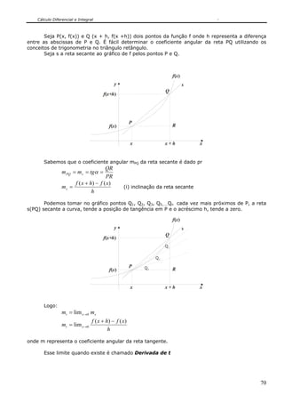 Cálculo Diferencial e Integral



       Seja P(x, f(x)) e Q (x + h, f(x +h)) dois pontos da função f onde h representa a diferença
entre as abscissas de P e Q. É fácil determinar o coeficiente angular da reta PQ utilizando os
conceitos de trigonometria no triângulo retângulo.
       Seja s a reta secante ao gráfico de f pelos pontos P e Q.



                                                                           f(x)
                                             y                                    s
                                                                      Q
                                       f(x+h)




                                                        P
                                          f(x)                             R


                                                        x             x+h             x


       Sabemos que o coeficiente angular mPQ da reta secante é dado pr
                                      QR
                 m PQ = m s = tgα =
                                      PR
                      f ( x + h) − f ( x )
                 ms =                              (i) inclinação da reta secante
                               h

       Podemos tomar no gráfico pontos Q1, Q2, Q3, Q5,....Qn cada vez mais próximos de P, a reta
s(PQ) secante a curva, tende a posição de tangência em P e o acréscimo h, tende a zero.

                                                                           f(x)
                                             y                                    s
                                                                      Q
                                       f(x+h)
                                                                      Q1

                                                                 Q2

                                                        P   Q3
                                          f(x)                             R


                                                        x             x+h             x


       Logo:
                 mt = lim x →0 m s
                                 f ( x + h) − f ( x )
                 mt = lim x →0
                                          h

onde m representa o coeficiente angular da reta tangente.

       Esse limite quando existe é chamado Derivada de t




                                                                                              70
 