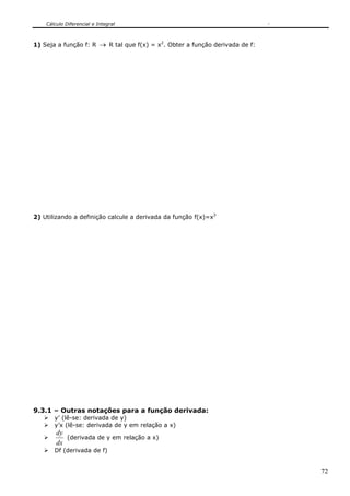 Cálculo Diferencial e Integral



1) Seja a função f: R → R tal que f(x) = x2. Obter a função derivada de f:




2) Utilizando a definição calcule a derivada da função f(x)=x3




9.3.1 – Outras notações para a função derivada:
       y’ (lê-se: derivada de y)
       y’x (lê-se: derivada de y em relação a x)
        dy
           (derivada de y em relação a x)
        dx
       Df (derivada de f)


                                                                             72
 