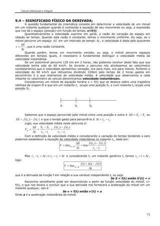 Cálculo Diferencial e Integral



9.4 – SIGNIFICADO FÍSICO DA DERIVADA;
       A questão fundamental da cinemática consiste em determinar a velocidade de um móvel
em um instante qualquer quando é conhecida a equação de seu movimento ou seja, a expressão
que nos dá o espaço (posição) em função do tempo, s=f(t).
       Quantitativamente a velocidade exprime em geral, a razão de variação do espaço em
relação ao tempo. Quando esta razão é constante, temos o movimento uniforme. Ou seja, se o
móvel percorre um espaço ΔS em um intervalo de tempo Δt , a velocidade é dada pelo quociente
     ΔS
v=      , que é uma razão constante.
     Δt
        Quando porém, temos um movimento variado, ou seja, o móvel percorre espaços
diferentes em tempos iguais, é necessário e fundamental distinguir a velocidade média da
velocidade instantânea.
        Se um automóvel percorre 120 km em 2 horas, não podemos concluir deste fato que sua
velocidade tenha sido de 60 km/h. Se durante o percurso nós ativéssemos ao velocímetro
constataríamos que a velocidade apresentou variação, ora para mais, ora para menos. Portanto a
velocidade de 60 km/h que obtivemos dividindo 120km pelo tempo de 2 horas gastos em
percorrê-los é o que chamamos de velocidade média. A velocidade que observamos a cada
instante no velocímetro do veículo denominamos velocidade instantânean.
        Consideremos um móvel de equação horária s = f(t) que se desloca sobre uma trajetória
retilínea de origem O e que em um instante t1 ocupe uma posição S1 e num instante t2 ocupe uma
posição S2.




                                        0              S1           S2

        Sabemos que o espaço percorrido pelo móvel entre uma posição e outra é ΔS = S 2 − S1 ou
ΔS = f (t 2 ) − f (t1 ) e que o tempo gasto para percorrê-lo é Δt = t 2 − t1 .
        Logo, sua velocidade média neste percurso é:
               ΔS S 2 − S1     f (t 2 ) − f (t1 )
        Vm =      =          =
               Δt   t 2 − t1        t 2 − t1
     Com a definição de velocidade média e considerando a variação do tempo tendendo a zero
podemos estabelecer a equação da velocidade instantânea no instante t1, dada por:
                                                       ΔS       f (t 2 ) − f (t1 )
                                       V = lim Δt →0      = lim
                                                       Δt            t 2 − t1

        Mas t 2 − t1 = Δt ⇒ t 2 = t1 + Δt e considerando t1 um instante genérico t, temos t 2 = t + Δt ,
logo:
                                                            f (t + Δt ) − f (t )
                                            V = lim Δt →0
                                                                    Δt

que é a derivada da função f em relação a sua variável independente t, ou seja:
                                                                     Se S = f(t) então S’(t) = v
        Raciocínio semelhante pode ser desenvolvido a partir da função velocidade do móvel, v=
f(t), o que nos levará a concluir que a sua derivada nos fornecerá a aceleração do móvel em um
instante qualquer, isto é:
                                   Se v = f(t) então v’(t) = a
Onde a é a aceleração instantânea do móvel.




                                                                                                     73
 