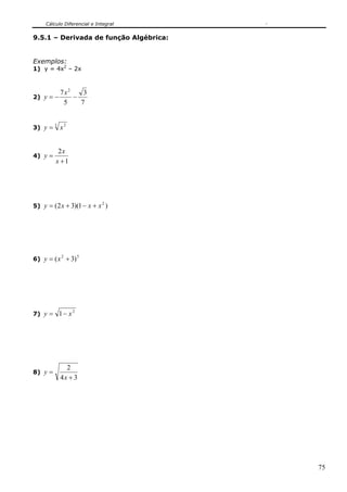 Cálculo Diferencial e Integral


9.5.1 – Derivada de função Algébrica:


Exemplos:
1) y = 4x2 – 2x



             7x2    3
2) y = −         −
              5    7


3) y =       x2
         3




          2x
4) y =
         x +1




5) y = ( 2 x + 3)(1 − x + x )
                            2




6) y = ( x + 3)
             2        5




7) y = 1 − x
                  2




               2
8) y =
             4x + 3




                                        75
 