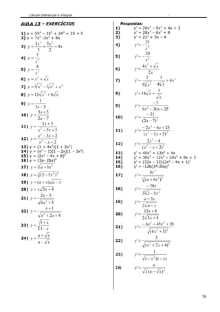 Cálculo Diferencial e Integral


AULA 13 – EXERCÍCIOS                           Respostas:
                                          1)        y’ = 20x3 – 9x2 + 4x + 3
1) y = 5X4 – 3X3 + 2X2 + 3X + 5           2)        y’ = 28x3 – 6x2 + 8
2) y = 7x4 -2x3 + 8x                      3)        y’ = 2x2 + 5x – 4
          2 x 3 5x 2                                           21
3) y =         +     − 4x                 4)          y' = −
            3    2                                             x4
                                                               20
4) y =
          7                               5)          y' = − 6
          x3                                                   x
           4                                                4x 2 + x
5) y =                                    6)          y' =
          x5                                                      2x
6) y =    x2 + x                                                2        3
                                          7)          y' =           − 4 + 4x 3
                                                              5    3
                                                            5 x        4 x
7) y =        x − x +x
          5       2       4   3    4

                                                                        3
8) y = 12 x + 6 x
                      3                   8)          y ' = 18 x +
                                                                         x
         1                                                           −3
9) y =
      3x − 5                              9)          y' = 2
                                                            9 x − 30 x + 25
        3x + 5                                                  − 31
10) y =
        2x − 7                            10)         y' =
                                                            ( 2 x − 7) 2
           2x + 3
11) y = 2                                                     − 2 x 2 − 6 x + 25
        x − 5x + 5                        11)         y' =
        x 2 − 3x + 2                                           ( x 2 − 5 x + 5) 2
12) y = 2
         x −x+2                                                    2x 2 − 4
                                          12)         y' =
13)   y   =   (1 + 4x3)(1 + 2x2)                              ( x 2 − x + 2) 2
14)   y   =   (x2 – 1)(1 – 2x)(1 – 3x2)   13)        y’   =   40x4 + 12x2 + 4x
15)   y   =   (2x2 – 4x + 8)8             14)        y’   =   30x4 – 12x3 – 24x2 + 8x + 2
16)   y   =   (3a- 2bx)6                  15)        y’   =   (32x – 32)(2x2 – 4x + 1)7
17) y =
              3
                  a + bx 3                16)        y’   =   -12b(3ª-2bx)5
                                                                     bx 2
18) y =       3
                  (2 − 5 x 2 ) 2          17)         y' =
                                                              3
                                                                  (a + bx 3 ) 2
19) y = (a + x ) a − x
                                                                   − 20 x
20) y = x 5 x + 4                         18)         y' =
                  2x − 5                                      33 2 − 5 x 2
21) y =                                                        a − 3x
                  6x3 + 5                 19)         y' =
                                                              2 a−x
                    x +1
22) y =                                                        15 x + 8
                  x 2 + 2x + 4            20)         y' =
                                                              2 5x + 4
        1+ x                                                  − 6 x 3 + 45 x 2 + 10
23) y =                                   21)         y' =
        1− x
                                                                     (6 x 2 + 5) 3
              a+ x
24) y =                                                                  3
              a− x                        22)         y' =
                                                                  ( x 2 + 2 x + 4) 3
                                                                        1
                                          23)         y' =
                                                                  1 − x 2 (1 − x)
                                                                       a
                                          24)         y' =
                                                                  x (a − x ) 2




                                                                                            76
 