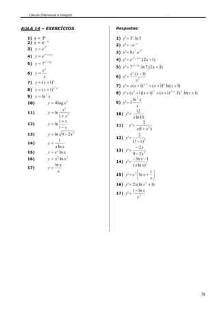 Cálculo Diferencial e Integral



AULA 14 – EXERCÍCIOS                 Respostas:

  1) y = 3x                          1) y ' = 3 ln 3
                                                  x

  2) y = e – x                                        −x
                                     2) y ' = −e
  3) y = e
             x8

                                     3) y ' = 8 x .e
                                                      7    x8
             x 2 + x +1
  4) y = e                                        x 2 + x +1
                                     4) y ' = e                .(2 x + 1)
             x2 +2 x
  5) y = 7                                        x2 +2 x
                                     5) y ' = 7             . ln 7.(2 x + 2)
         ex
  6) y =                                      e ( x − 1)
                                                  x
          x                          6) y ' =
                                                   x2
  7) y = ( x + 1)
                  x
                                                         x −1
                                     7) y ' = x ( x + 1)      + ( x + 1) x ln( x + 1)
                          x 3 +1
  8) y = ( x + 1)                                                                     +1
                                     8) y ' = ( x 3 + 1)( x + 1) x + ( x + 1) x            .3x 2 . ln( x + 1)
                                                                        3         3


  9) y = ln x
              3

                                                   ln 2 x
  10)             y = 4 log x 3      9) y ' = 3
                                                      x
                          x2                         12
  11)             y = ln             10)    y' =
                         1+ x2                     x ln 10
                         1+ x                              2
  12)             y = ln             11)        y' =
                         1− x                         x(1 + x 2 )
  13)             y = ln 9 − 2 x 2                      2
                                     12)    y' =
  14)             y=
                          1                        (1 − x) 2
                       x ln x                        − 2x
  15)             y = e x ln x       13)    y' =
                                                   9 − 2x 2
  16)             y = x 2 ln x 2                   − ln x − 1
                                     14)    y' =
                      ln x                         ( x ln x) 2
  17)             y=
                        x                             ⎛        1⎞
                                     15)    y ' = e x ⎜ ln x + ⎟
                                                      ⎝         x⎠
                                     16)    y ' = 2 x(ln x + 1)
                                                             2


                                                   1 − ln x
                                     17)    y' =
                                                      x2




                                                                                                                78
 