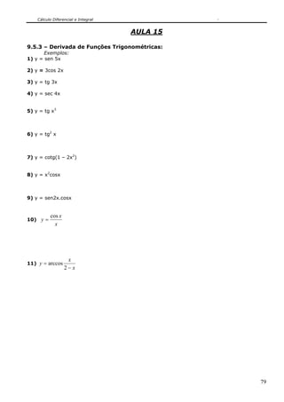 Cálculo Diferencial e Integral


                                     AULA 15

9.5.3 – Derivada de Funções Trigonométricas:
      Exemplos:
1) y = sen 5x

2) y = 3cos 2x

3) y = tg 3x

4) y = sec 4x


5) y = tg x3



6) y = tg2 x



7) y = cotg(1 – 2x2)


8) y = x2cosx



9) y = sen2x.cosx


          cos x
10) y =
            x




                   x
11) y = arccos
                  2−x




                                               79
 