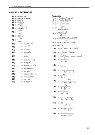 Cálculo Diferencial e Integral



AULA 15 – EXERCÍCIOS

  1)   y   =   cossec 7x                       Respostas
  2)   y   =   sen3x + cos2x                   1) y’ = -7cossec7x.cotg7x
  3)   y   =   sen5x                           2) y’ = 3cos3x-2sen2x
  4)   y   =   5sen3x                          3) y’ = 5sen4x.cosx
                                               4) y’ = 15sen2x.cosx
  5) y =       3   tg 3x
                                                               tg 3 x
                                                                 3
  6) y = sen 2 x + 1                           5) y ' =
                                                          cos 3 x.sen3 x
         cos x
  7) y =                                                  cos 2 x + 1
           xe x                                6) y ' =
  8) y = (cos x )
                  x                                         2x + 1
                                                        − x( senx + cos x) − cos x
          senx                                 7) y ' =
  9) y =                                                            x 2e x
         cos x
                                               8) y ' = (cos x) (ln cos x − xtgx)
                                                                 x
  10)        y = e x senx + 4x 3
                                               9) y ' = sec x
                                                           2
  11)               y = sec 3 x
                                               10) y ' = e ( senx + cos x) + 12 x
                                                              x                    2
  12)               y = x 2 senx.e x
                                                               3
  13)               y = arcsen3x               11) y ' =           sec 3 x .tg x
                                                            2 x
                               1
  14)               y = arctg                  12)    y’ = xex(2senx+xcosx+xsenx)
                               x                                     3
  15)               y = arcsen(3 x − 2)        13)        y' =
                                                                  1 − 9x 2
  16)               y = arctg 2x 2
                                                                  −1
  17)               y = arcsen(5 − 2 x 3 )     14)        y' = 2
                                                                x +1
  18)               y = arc cot g (1 − x 2 )                                3
                                               15)        y' =
  19)               y = arc sec x 3                                − 9 x + 12 x − 3
                                                                         2

  20)               y = arccos sec( x − 1)                         4x
                                               16)        y' =
  21)               y = x 2 + arcsenx                           1 + 4x 4
  22)               y = x.arctgx                                           − 6x 2
  23)               y = ln arccos x            17)        y' =
                                                                   − 4 x 6 + 20 x 3 − 24
                                                                       2x
                                               18)        y' =
                                                                2 − 2x 2 + x 4
                                                                     3
                                               19)        y' =
                                                                x x6 −1
                                                                         −1
                                               20)        y' =
                                                                ( x − 1) x 2 − 2 x
                                                                            1
                                               21)        y' = 2 x +
                                                                         1− x2
                                                                               x
                                               22)        y ' = arctgx +
                                                                             1+ x2
                                                                          −1
                                               23)        y' =
                                                                arccos x. 1 − x 2




                                                                                           80
 