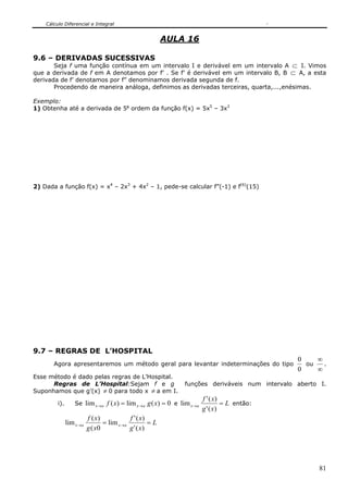 Cálculo Diferencial e Integral


                                                          AULA 16

9.6 – DERIVADAS SUCESSIVAS
       Seja f uma função contínua em um intervalo I e derivável em um intervalo A ⊂ I. Vimos
que a derivada de f em A denotamos por f’ . Se f’ é derivável em um intervalo B, B ⊂ A, a esta
derivada de f’ denotamos por f” denominamos derivada segunda de f.
       Procedendo de maneira análoga, definimos as derivadas terceiras, quarta,...,enésimas.

Exemplo:
1) Obtenha até a derivada de 5a ordem da função f(x) = 5x5 – 3x3




2) Dada a função f(x) = x4 – 2x3 + 4x2 – 1, pede-se calcular f”(-1) e f(6)(15)




9.7 – REGRAS DE L’HOSPITAL
                                                                                                   0    ∞
       Agora apresentaremos um método geral para levantar indeterminações do tipo                    ou   .
                                                                                                   0    ∞
Esse método é dado pelas regras de L’Hospital.
      Regras de L’Hospital:Sejam f e g                            funções deriváveis num intervalo aberto I.
Suponhamos que g’(x) ≠ 0 para todo x ≠ a em I.
                                                                            f ' ( x)
         i).       Se lim x → a f ( x) = lim x → a g ( x) = 0 e lim x → a            = L então:
                                                                            g ' ( x)
                          f ( x)            f ' ( x)
               lim x →a          = lim x →a          =L
                          g ( x0            g ' ( x)




                                                                                                         81
 