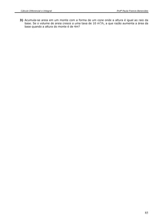 Cálculo Diferencial e Integral                                     Profa Paula Francis Benevides



3) Acumula-se areia em um monte com a forma de um cone onde a altura é igual ao raio da
   base. Se o volume de areia cresce a uma taxa de 10 m3/h, a que razão aumenta a área da
   base quando a altura do monte é de 4m?




                                                                                             85
 