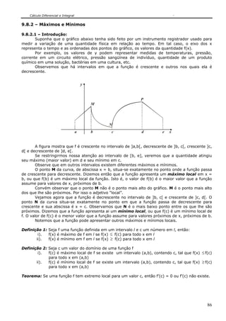 Cálculo Diferencial e Integral


9.8.2 – Máximos e Mínimos

9.8.2.1 – Introdução:
       Suponha que o gráfico abaixo tenha sido feito por um instrumento registrador usado para
medir a variação de uma quantidade física em relação ao tempo. Em tal caso, o eixo dos x
representa o tempo e as ordenadas dos pontos do gráfico, os valores da quantidade f(x).
       Por exemplo, os valores de y podem representar medidas de temperaturas, pressão,
corrente em um circuito elétrico, pressão sangüínea de indivíduo, quantidade de um produto
químico em uma solução, bactérias em uma cultura, etc.
       Observemos que há intervalos em que a função é crescente e outros nos quais ela é
decrescente.


                                         y


                                                               P
                                             M




                                                 N
                                     a       b   c             d          e   x


        A figura mostra que f é crescente no intervalo de ]a,b[, decrescente de ]b, c[, crescente ]c,
d[ e decrescente de ]d, e[.
        Se restringirmos nossa atenção ao intervalo de [b, e], veremos que a quantidade atingiu
seu máximo (maior valor) em d e seu mínimo em c.
        Observe que em outros intervalos existem diferentes máximos e mínimos.
        O ponto M da curva, de abscissa x = b, situa-se exatamente no ponto onde a função passa
de crescente para decrescente. Dizemos então que a função apresenta um máximo local em x =
b, ou que f(b) é um máximo local da função. Isto é, o valor de f(b) é o maior valor que a função
assume para valores de x, próximos de b.
        Convém observar que o ponto M não é o ponto mais alto do gráfico. M é o ponto mais alto
dos que lhe são próximos. Por isso o adjetivo “local”.
        Vejamos agora que a função é decrescente no intervalo de ]b, c[ e crescente de ]c, d[. O
ponto N da curva situa-se exatamente no ponto em que a função passa de decrescente para
crescente e sua abscissa é x = c. Observamos que N é o mais baixo ponto entre os que lhe são
próximos. Dizemos que a função apresenta ai um mínimo local, ou que f(c) é um mínimo local de
f. O valor de f(c) é o menor valor que a função assume para valores próximos de x, próximos de b.
        Notemos que a função pode apresentar outros máximos e mínimos locais.

Definição 1: Seja f uma função definida em um intervalo l e c um número em l, então:
        i).  f(x) é máximo de f em l se f(x) ≤ f(c) para todo x em l
       ii).  f(x) é mínimo em f em l se f(x) ≥ f(c) para todo x em l

Definição 2: Seja c um valor do domínio de uma função f
        i).  f(c) é máximo local de f se existe um intervalo (a,b), contendo c, tal que f(x) ≤ f(c)
             para todo x em (a,b)
       ii).  f(c) é mínimo local de f se existe um intervalo (a,b), contendo c, tal que f(x) ≥ f(c)
             para todo x em (a,b)

Teorema: Se uma função f tem extremo local para um valor c, então f’(c) = 0 ou f’(c) não existe.




                                                                                                  86
 