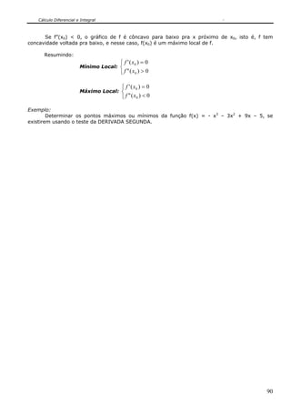Cálculo Diferencial e Integral



      Se f”(x0) < 0, o gráfico de f é côncavo para baixo pra x próximo de x0, isto é, f tem
concavidade voltada pra baixo, e nesse caso, f(x0) é um máximo local de f.

      Resumindo:
                                     ⎧ f ' ( x0 ) = 0
                        Mínimo Local: ⎨
                                     ⎩ f " ( x0 ) > 0

                                      ⎧ f ' ( x0 ) = 0
                        Máximo Local: ⎨
                                      ⎩ f " ( x0 ) < 0

Exemplo:
        Determinar os pontos máximos ou mínimos da função f(x) = - x3 – 3x2 + 9x – 5, se
existirem usando o teste da DERIVADA SEGUNDA.




                                                                                        90
 