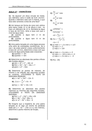Cálculo Diferencial e Integral



AULA 17 – EXERCÍCIOS                                 5π
                                                1)      cm 2 / min
                                                      2
1) Ao aquecer um disco circular de metal,
                                                        4
seu diâmetro varia à razão de 0,01 cm/min.           a) m / min
Quando o diâmetro esta com 5 metros, a que      2)
                                                          π
taxa esta variando a área de uma face?                     1
                                                     b)      m / min
2) Um tanque em forma de cone com vértice
                                                          4π
para baixo mede 12 m de altura e tem no
topo um diâmetro de 12 m. Bombeia-se água            a )10,8πm 2 / s
à taxa de 4m3/min. Ache a taxa com que o        3)
                                                   b)21,6πm 2 / s
nível da água sobe:
   a) quando a água tem 2 m de                     a)t = 5 e − 2
profundidade.                                              3
   b) quando a água tem 8 m de                  4) b) x = − 3 e 7
profundidade.                                                2 3
                                                   c) w = 2
3) Uma pedra lançada em uma lagoa provoca       5) a) máx x = -2 e min x = 1/3
uma série de ondulações concêntricas. Se o        b) máx x = 7
raio r da onda exterior cresce uniformemente      c) máx x = 7/9
à taxa de 1,8 m/s, determine a taxa com que
a área de água perturbada está crescendo:       6) a) máx x = 3 e min x = 5
    a) quando r = 3m                              b) máx x = -3/4 e min x = 5
    b) quando r = 6m                              c) máx x = 3 e min x = - 9

4) Determine as abscissas dos pontos críticos   7) P(2,- 20)
das funções abaixo:
    a) s(t) = 2t3 + t2 – 20t +4
    b) f(x) = 4x3 – 5x2 – 42x + 7
    c) g(w) = w4 – 32w

5) Determine os pontos de máximo, de
mínimo e de inflexão das seguintes funções
se existires, UTILIZANDO O TESTE DA
DERIVADA PRIMEIRA.
    a) y = 6x3 + 15x2 – 12x -5
                     4 2
    b) f ( x ) = −     x + 8x − 8
                     7
    c) f(x) = - 9x2 + 14x +15

6) Determine as abscissas dos pontos
máximos ou mínimos das seguintes funções,
UTILIZANDO      O   TESTE    DA   DERIVADA
SEGUNDA.
    a) f(x) = x3 – 12x2 + 45x +30
    b) y = 8x3 – 51x2 -90x +1
    c) y = -x3 – 9x2 + 81x – 6

7) Imagine que a trajetória de uma pedra
lançada ao ar seja um trecho da parábola
dada por y = 5x 2 – 2 0x (x e y em metros),
determine o ponto máximo da função.




Respostas:


                                                                                 91
 