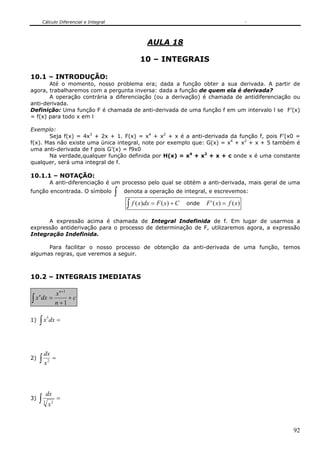 Cálculo Diferencial e Integral



                                                       AULA 18

                                                    10 – INTEGRAIS

10.1 – INTRODUÇÃO:
       Até o momento, nosso problema era; dada a função obter a sua derivada. A partir de
agora, trabalharemos com a pergunta inversa: dada a função de quem ela é derivada?
       A operação contrária a diferenciação (ou a derivação) é chamada de antidiferenciação ou
anti-derivada.
Definição: Uma função F é chamada de anti-derivada de uma função f em um intervalo l se F’(x)
= f(x) para todo x em l

Exemplo:
       Seja f(x) = 4x3 + 2x + 1. F(x) = x4 + x2 + x é a anti-derivada da função f, pois F’(x0 =
f(x). Mas não existe uma única integral, note por exemplo que: G(x) = x4 + x2 + x + 5 também é
uma anti-derivada de f pois G’(x) = f9x0
       Na verdade,qualquer função definida por H(x) = x4 + x2 + x + c onde x é uma constante
qualquer, será uma integral de f.

10.1.1 – NOTAÇÃO:
                 A anti-diferenciação é um processo pelo qual se obtém a anti-derivada, mais geral de uma
função encontrada. O símbolo              ∫   denota a operação de integral, e escrevemos:

                                               ∫ f ( x)dx = F ( x) + C   onde   F ' ( x) = f ( x)

      A expressão acima é chamada de Integral Indefinida de f. Em lugar de usarmos a
expressão antiderivação para o processo de determinação de F, utilizaremos agora, a expressão
Integração Indefinida.

      Para facilitar o nosso processo de obtenção da anti-derivada de uma função, temos
algumas regras, que veremos a seguir.



10.2 – INTEGRAIS IMEDIATAS

         x n +1
∫ x dx = n + 1 + c
     n




     ∫ x dx =
             5
1)




         dx
2)   ∫x      2
                  =




             dx
3)   ∫   3
             x2
                      =




                                                                                                      92
 