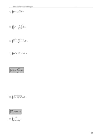 Cálculo Diferencial e Integral


4)   ∫ (1 − x)       x dx =




                         2
     ⎛ 2     1 ⎞
5) ∫ ⎜ x +     ⎟ dx =
     ⎝        x⎠
           3




       ( x 3 + 5 x 2 − 4)
6)   ∫         x2
                          dx =




     ∫ (x       + 2) 2 .3 x 2 dx =
            3
7)




                 v n +1
∫ v dv =                +c
   n

                 n +1




8)   ∫     a 2 + b 2 x 2 .xdx =




    dv
∫   v
       = ln v + c

            dx
9)   ∫ (2 x − 3) =



                                          93
 