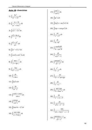 Cálculo Diferencial e Integral


Aula 18- Exercícios                              cos3 x
                                           17) ∫         dx
                                                 sen 4 x
       8x2
1) ∫ 3        dx
    ( x + 2)3                                    ∫ tg
                                                          4
                                           18)                x.dx

             ( x + 3)
     ∫ (x                                        ∫ (tg 2 x + sec 2 x) dx
                                                                                         2
2)                                    dx   19)
                              1
             2
                     + 6 x)       3


                                                 ∫ (tgx + cot gx)
                                                                                    2
                                           20)                                          dx
     ∫       x − 2 x dx
                 2            4
3)
                                                          ax
         (2 + ln x)
                                           21)   ∫x   4
                                                          + b4
                                                               dx
4)   ∫       x
                    dx
                                                          dt
      (1 + x)             2                22)   ∫ 4 − 9t          2
5)   ∫ x dx
                                                     cos θ .dθ
                                           23)   ∫ 4 − sen θ
     ∫ (e
                                                                       2
6)
             x
                 + 1)3 .e x dx
                                                              dx
7)   ∫ sen2 x.cos 2 x.dx
                 2                         24)   ∫x           x 4 −1
                              2
     ⎛ sec x ⎞                                       arccos2 x
8) ∫ ⎜
     ⎜ 1 + tgx ⎟ dx
               ⎟                           25)   ∫                             dx
     ⎝         ⎠                                          1 − x2

          3ax                                      x2
9)   ∫ b2 − c 2 x 2 dx                     26) ∫
                                                 5 − x6
                                                        dx

                 dx                                                dx
10)      ∫ x.ln x                          27)   ∫ (1 + x )arctgx
                                                                2



11)      ∫ tg 2 x.dx                                      dx
                                           28)   ∫e   x
                                                          + e− x
                 dx
12)      ∫ (e    2x 2                                 sec x.tgx
                   )                       29)   ∫ 9 + 4 sec               2
                                                                               x
                                                                                   dx

             senx + cos x
13)      ∫                dx                                   dx
                cos x                      30)   ∫x   2
                                                              + 2x + 5
             cot gx
14)      ∫ sen x dx                                             dx
                                                 ∫
                      2
                                           31)
                                                      3x − x 2 − 2
         ∫ (sec 4 x − 1) dx
                                      2
15)
                                                                       3dx
       sec x.tgx
                                           32)   ∫ (2 x + 1)                   x2 + x − 2
16) ∫             dx
      a + b sec x
                                                     arccos x − x
                                           33)   ∫            1 − x2
                                                                                    dx


                                                                                             98
 