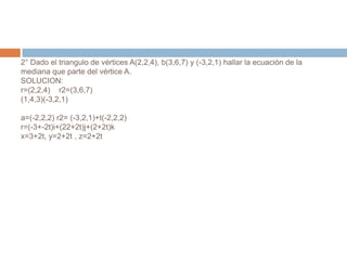 2° Dado el triangulo de vértices A(2,2,4), b(3,6,7) y (-3,2,1) hallar la ecuación de la
mediana que parte del vértice A.
SOLUCION:
r=(2,2,4) r2=(3,6,7)
(1,4,3)(-3,2,1)

a=(-2,2,2) r2= (-3,2,1)+t(-2,2,2)
r=(-3+-2t)i+(22+2t)j+(2+2t)k
x=3+2t, y=2+2t , z=2+2t
 