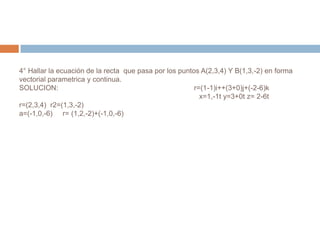 4° Hallar la ecuación de la recta que pasa por los puntos A(2,3,4) Y B(1,3,-2) en forma
vectorial parametrica y continua.
SOLUCION:                                               r=(1-1)i++(3+0)j+(-2-6)k
                                                          x=1,-1t y=3+0t z= 2-6t
r=(2,3,4) r2=(1,3,-2)
a=(-1,0,-6) r= (1,2,-2)+(-1,0,-6)
 