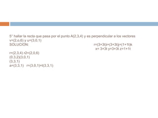 5° hallar la recta que pasa por el punto A(2,3,4) y es perpendicular a los vectores
v=(2,o,6) y u=(3,0,1)
SOLUCION:                                               r=(3+3t)i+(3+3t)j+(1+1t)k
                                                         x= 3+3t y=3+3t z=1+1t
r=(2,3,4) r2=(2,0,6)
(0,3,2)(3,0,1)
(3,3,1)
a=(3,3,1) r=(3,0,1)+t(3,3,1)
 