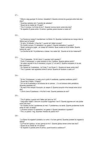 2.1.-

        * Dilluns vaig guanyar 8 cromos i dissabte 5. Quants cromos he guanyat entre tots dos
        dies?
        * Quantes sabates són 7 parells de sabates?
        * Quant és la meitat de 16 gats?
        * Tinc 5 cromos i la Cíntia en té 7. Quants cromos tenim entre tots dos?
        * Si repartim 6 peres entre 12 amics, quantes peres tocaran a cada un?


2.2.-

        * La Carola es menja 5 mandarines i la Glòria 10. Quantes mandarines es menja més la
        Glòria que la Carola?
        * Si tens 10 treballs i n'has fet 7, quants te'n falten encara?
        * En Guifré compra 12 retoladors i en gasta 5. Quants retoladors li queden?
        * Quan comença a jugar , en Josep té 6 botons. Quan acaba en té el doble. Quants
        botons té, ara?
        * La Cecília ha fet 14 problemes a classe, nou estan bé . Quants en té de malament?


2.3.-
        * Tinc 9 pessetes , Si te'n dono 3, quantes me'n queden?
        * Porto 3 butxaques i a cada butxaca hi tinc 3 globus. Quants globus porto?
        * Al calaix vermell hi ha 4 mocadors, al groc 3, i al verd 2. Quants mocadors hi ha als
        tres calaixos?
        * En Gerard té 3 retoladors , la Cíntia 7 i en Duran 3 . Quants en tenen entre tots?
        * Tinc 3 panets i els reparteixo entre 6 amics. Quants en tocaran a cada un?


2.4.-

        * Si tinc 3 butxaques i a cada una hi porto 4 avellanes, quantes avellanes porto?
        * Quant fan 4 llapis i 5 llapis?
        * Un noi té 9 pessetes a la butxaca de la camisa , i 3 a la butxaca dels pantalons.
        Quantes pessetes té?
        * Al matí m'he menjat 9 bunyols i al vespre 3. Quants bunyols m'he menjat entre tot el
        dia?
        * L'Enric tenia 5 pastissos i n'ha fet 6 més. Quants pastissos té ara?

2.5.-

        * Tinc 6 globus, quants me'n falten per tenir-ne 10?
        * Vaig estar malalt. L'àvia em va portar 4 joguines i l'avi 5. Quants joguines em van portar
        entre tots dos?
        * En Gustau ha fet 3 problemes al matí i 7 problemes a la tarda. Quants problemes ha fet
        entre el matí i la tarda?
        * L'Evarist compra 12 retoladors i en gasta 4. Quants retoladors li queden?
        * Tinc un pastís i mig. Quantes meitats de pastís tinc?

2.6.-

        * La Diana ha regalat 6 postals a un amic i 4 al seu germà. Quantes postals ha regalat la
        Diana?
        * La Fina té 6 globus i el seu germà en té 7. Quants globus tenen entre tots dos?
        * Quant és la meitat de 14 cireres?
        * Si repartim 4 panets entre 8 amics, quant tocarà a cadascun?
 